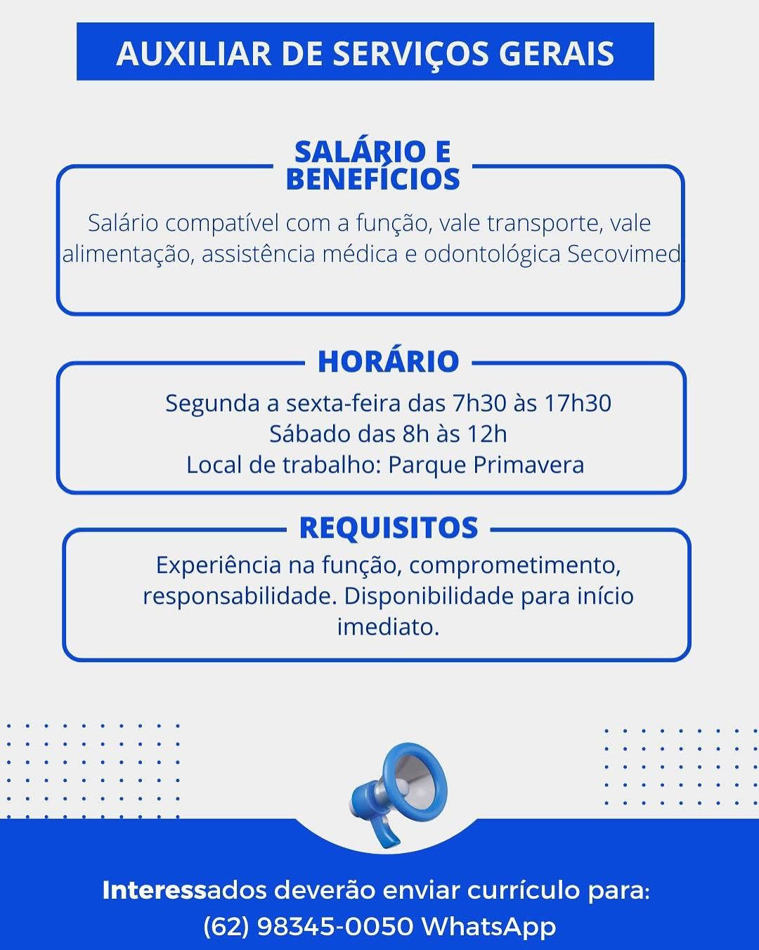 AUXILIAR DE SERVICOS GERAIS

SALARBIO E
BENEFICIOS

Salario compativel com a fun¢do, vale transporte, vale
alimentagdo, assisténcia médica e odontoldgica Secovimed

  
        

HORARIO

Segunda a sexta-feira das 7h30 as 17h30
Sabado das 8h as 12h
Local de trabalho: Parque Primavera

  

REQUISITOS

Experiéncia na fungado, comprometimento,
responsabilidade. Disponibilidade para inicio
imediato.

  
   
   
   
 

Interessados deverao enviar curriculo para:
(62) 98345-0050 WhatsApp AUXILIAR DE SERVICOS GERAIS

SALARIO E
BENEFICIOS

Salario compativel com a fungdo, vale transporte, vale
alimentagdo, assisténcia médica e odontoldgica Secovimed

  
       

HORARIO

Segunda a sexta-feira das 7h30 as 17h30
Sabado das 8h as 12h
Local de trabalho: Parque Primavera

  

REQUISITOS

Experiéncia na fungdo, comprometimento,
responsabilidade. Disponibilidade para inicio
imediato.

  
   
   
   
 

Interessados deverao enviar curriculo para:
(62) 98345-0050 WhatsApp AUXILIAR DE SERVICOS GERAIS

SALARIO E
BENEFICIOS

Salario compativel com a fun¢do, vale transporte, vale
alimentagdo, assisténcia médica e odontoldgica Secovimed

  
       

HORARIO

Segunda a sexta-feira das 7h30 as 17h30
Sdbado das 8h as 12h
Local de trabalho: Parque Primavera

  

REQUISITOS

Experiéncia na fungdo, comprometimento,
responsabilidade. Disponibilidade para inicio
imediato.

  
     
   
 

Interessados deverao enviar curriculo para:
(62) 98345-0050 WhatsApp AUXILIAR DE SERVICOS GERAIS

SALARIO E
BENEFICIOS

Salario compativel com a fun¢do, vale transporte, vale
alimentagdo, assisténcia médica e odontoldgica Secovimed

  
       

HORARIO

Segunda a sexta-feira das 7h30 as 17h30
Sabado das 8h as 12h
Local de trabalho: Parque Primavera

  

REQUISITOS

Experiéncia na fungdo, comprometimento,
responsabilidade. Disponibilidade para infcio
imediato.

  
   
   
   
 

Interessados deverao enviar curriculo para:
(62) 98345-0050 WhatsApp AUXILIAR DE SERVICOS GERAIS

SALARBIO E
BENEFICIOS

Salario compativel com a fun¢do, vale transporte, vale
alimentagdo, assisténcia médica e odontoldgica Secovimed

  
       

HORARIO

Segunda a sexta-feira das 7h30 as 17h30
Sabado das 8h as 12h
Local de trabalho: Parque Primavera

  

REQUISITOS

Experiéncia na fungdo, comprometimento,
responsabilidade. Disponibilidade para inicio
imediato.

  
     
   
 

Interessados deverao enviar curriculo para:
(62) 98345-0050 WhatsApp AUXILIAR DE SERVICOS GERAIS

SALARIO E
BENEFICIOS

Saldrio compativel com a fungdo, vale transporte, vale
alimentagdo, assisténcia médica e odontoldgica Secovimed

  
       

HORARIO

Segunda a sexta-feira das 7h30 as 17h30
Sabado das 8h as 12h
Local de trabalho: Parque Primavera

  

REQUISITOS

Experiéncia na fungdo, comprometimento,
responsabilidade. Disponibilidade para inicio
imediato.

  
   
   
   
 

Interessados deverao enviar curriculo para:
(62) 98345-0050 WhatsApp AUXILIAR DE SERVICOS GERAIS

SALARIO E
BENEFICIOS

Salario compativel com a fun¢do, vale transporte, vale
alimentagdo, assisténcia médica e odontoldgica Secovimed

   
  
  

  
  
   
 
  
       

HORARIO

Segunda a sexta-feira das 7h30 as 17h30
Sabado das 8h as 12h
Local de trabalho: Parque Primavera

  

REQUISITOS

Experiéncia na fungdo, comprometimento,
responsabilidade. Disponibilidade para inicio
imediato.

  
   
   
   
 

Interessados deverao enviar curriculo para:
(62) 98345-0050 WhatsApp AUXILIAR DE SERVICOS GERAIS

SALARIO E
BENEFICIOS

Saldrio compativel com a fungdo, vale transporte, vale
alimentagdo, assisténcia médica e odontoldgica Secovimed

  
       

HORARIO

Segunda a sexta-feira das 7h30 as 17h30

Sabado das 8h as 12h
Local de trabalho: Parque Primavera

  

REQUISITOS

Experiéncia na fungdo, comprometimento,
responsabilidade. Disponibilidade para inicio
imediato.

  
   
   
   
 

Interessados deverao enviar curriculo para:
(62) 98345-0050 WhatsApp AUXILIAR DE SERVICOS GERAIS

SALARIO E
BENEFICIOS

Salario compativel com a fungdo, vale transporte, vale
alimentagdo, assisténcla médica e odontoldgica Secovimed

   
  
  

  
  
   
 
  
       

HORARIO

Segunda a sexta-feira das 7h30 as 17h30
Sabado das 8h as 12h
Local de trabalho: Parque Primavera

  

REQUISITOS

Experiéncia na fungdo, comprometimento,
responsabilidade. Disponibilidade para inicio
imediato.

     
   
   
 

Interessados deverao enviar curriculo para:
(62) 98345-0050 WhatsApp AUXILIAR DE SERVICOS GERAIS

SALARIO E
BENEFICIOS

Saldrio compativel com a fungdo, vale transporte, vale
alimentagdo, assisténcia médica e odontoldgica Secovimed

  
       

HORARIO

Segunda a sexta-feira das 7h30 as 17h30
Sabado das 8h as 12h
Local de trabalho: Parque Primavera

  

REQUISITOS

Experiéncia na fungdo, comprometimento,
responsabilidade. Disponibilidade para inicio
imediato.

  
   
   
   
 

Interessados deverao enviar curriculo para:
(62) 98345-0050 WhatsApp