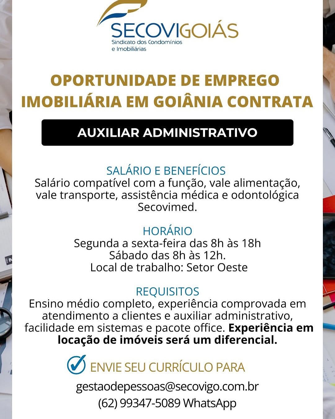 Pa.

SECOVIGOIAS

Sindicato dos Condominios
e Imobiliarias

OPORTUNIDADE DE EMPREGO
IMOBILIARIA EM GOIANIA CONTRATA

AUXILIAR ADMINISTRATIVO

SALARIO E BENEFICIOS
Salario compativel com a fungdo, vale alimentagdo,
vale transporte, assisténcia médica e odontoldgica
Secovimed.

HORARIO
Segunda a sexta-feira das 8h as 18h
Sabado das 8h as 12h.
Local de trabalho: Setor Oeste

REQUISITOS
Ensino médio completo, experiéncia comprovada em
atendimento a clientes e auxiliar administrativo,
facilidade em sistemas e pacote office. Experiéncia em
locagao de iméveis sera um diferencial.

W, ENVIE SEU CURRICULO PARA

gestaodepessoas@secovigo.com.br
(62) 99347-5089 WhatsApp : -SECOVIGOIAS

Sindicato dos Condominios
e Imobiliarias

:
:

| OPORTUNIDADE DE EMPREGO
| IMOBILIARIA EM GOIANIA CONTRATA N

AUXILIAR ADMINISTRATIVO \

SALARIO E BENEFICIOS
Salario compativel com a fungao, vale alimentacdo,
vale transporte, assisténcia médica e odontoldégica
Secovimed.

  

HORARIO
Segunda a sexta-feira das 8h as 18h
Sabado das 8h as 12h.
Local de trabalho: Setor Oeste

REQUISITOS
Ensino médio completo, experiéncia comprovada em
atendimento a clientes e auxiliar administrativo,
facilidade em sistemas e pacote office. Experiénciaem &*
locagao de imoveis sera um diferencial.

 

W, ENVIE SEU CURRICULO PARA

gestaodepessoas@secovigo.com.br
(62) 99347-5089 WhatsApp Pa.

SECOVIGOIAS

Sindicato dos Condominios
e Imobiliarias

OPORTUNIDADE DE EMPREGO
IMOBILIARIA EM GOIANIA CONTRATA

AUXILIAR ADMINISTRATIVO

SALARIO E BENEFICIOS
Salario compativel com a fungao, vale alimentacdo,
vale transporte, assisténcia médica e odontoldgica
Secovimed.

 

HORARIO
Segunda a sexta-feira das 8h as 18h
Sabado das 8h as 12h.
Local de trabalho: Setor Oeste

REQUISITOS
Ensino médio completo, experiéncia comprovada em
atendimento a clientes e auxiliar administrativo,
facilidade em sistemas e pacote office. Experiéncia em
locacado de iméveis sera um diferencial.

W, ENVIE SEU CURRICULO PARA

gestaodepessoas@secovigo.com.br
(62) 99347-5089 WhatsApp \ -SECOVIGOIAS

Sindicato dos Condominios
j e Imobiliarias

 

 

  

: OPORTUNIDADE DE EMPREGO
’ IMOBILIARIA EM GOIANIA CONTRATA \

" AUXILIAR ADMINISTRATIVO \

SALARIO E BENEFICIOS
Salario compativel com a fungdo, vale alimentagdo,
vale transporte, assisténcia médica e odontoldgica
Secovimed.

HORARIO
Segunda a sexta-feira das 8h as 18h
Sabado das 8h as 12h.
Local de trabalho: Setor Oeste

REQUISITOS
Ensino médio completo, experiéncia comprovada em
atendimento a clientes e auxiliar administrativo,
facilidade em sistemas e pacote office. Experiénciaem
locacao de imoveis sera um diferencial.

 

W, ENVIE SEU CURRICULO PARA

gestaodepessoas@secovigo.com.br
(62) 99347-5089 WhatsApp Pa.

SECOVIGOIAS

Sindicato dos Condominios
e Imobiliarias

OPORTUNIDADE DE EMPREGO
IMOBILIARIA EM GOIANIA CONTRATA |

AUXILIAR ADMINISTRATIVO

SALARIO E BENEFICIOS
Salario compativel com a funcao, vale alimentacdo,
vale transporte, assisténcia médica e odontoldgica
Secovimed.

 

HORARIO
Segunda a sexta-feira das 8h as 18h
Sabado das 8h as 12h.
Local de trabalho: Setor Oeste

REQUISITOS
Ensino médio completo, experiéncia comprovada em
atendimento a clientes e auxiliar administrativo,
facilidade em sistemas e pacote office. Experiéncia em
locacao de iméveis sera um diferencial.

W, ENVIE SEU CURRICULO PARA

gestaodepessoas@secovigo.com.br
(62) 99347-5089 WhatsApp | , ar
‘ -SECOVIGOIAS

Sindicato dos Condominios

e Imobiliarias

| OPORTUNIDADE DE EMPREGO
IMOBILIARIA EM GOIANIA CONTRATA \

AUXILIAR ADMINISTRATIVO \

SALARIO E BENEFICIOS
Salario compativel com a fungdo, vale alimentagdo,
vale transporte, assisténcia médica e odontoldégica
Secovimed.

 

 

HORARIO
Segunda a sexta-feira das 8h as 18h
Sabado das 8h as 12h.
Local de trabalho: Setor Oeste

REQUISITOS
Ensino médio completo, experiéncia comprovada em
atendimento a clientes e auxiliar administrativo,
facilidade em sistemas e pacote office. Experiénciaem
locagao de imoveis sera um diferencial.

 

W,) ENVIE SEU CURRICULO PARA

gestaodepessoas@secovigo.com.br
(62) 99347-5089 WhatsApp fa.

SECOVIGOIAS

Sindicato dos Condominios.
@ Imobiliarias

OPORTUNIDADE DE EMPREGO
IMOBILIARIA EM GOIANIA CONTRATA

AUXILIAR ADMINISTRATIVO

SALARIO E BENEFICIOS
Salario compativel com a fungdo, vale alimentagdo,
vale transporte, assisténcia médica e odontolégica
Secovimed.

HORARIO
Segunda a sexta-feira das 8h as 18h
Sabado das 8h as 12h.
Local de trabalho: Setor Oeste

REQUISITOS
Ensino médio completo, experiéncia comprovada em
atendimento a clientes e auxiliar administrativo,
facilidade em sistemas e pacote office. Experiéncia em
locagao de iméveis sera um diferencial.

W,) ENVIE SEU CURRICULO PARA

gestaodepessoas@secovigo.com.br
(62) 99347-5089 WhatsApp -SECOVIGOIAS

Sindicato dos Condominios
e Imobiliarias

 

OPORTUNIDADE DE EMPREGO \
| IMOBILIARIA EM GOIANIA CONTRATA \

\

|

SALARIO E BENEFICIOS
Salario compativel com a fungdo, vale alimentagdo,
vale transporte, assisténcia médica e odontoldgica
Secovimed.

HORARIO
Segunda a sexta-feira das 8h as 18h
Sabado das 8h as 12h.
Local de trabalho: Setor Oeste

REQUISITOS
Ensino médio completo, experiéncia comprovada em
atendimento a clientes e auxiliar administrativo,
facilidade em sistemas e pacote office. Experiénciaem &
locacgado de imoveis sera um diferencial.

  

W) ENvie SEU CURRICULO PARA

gestaodepessoas@secovigo.com.br
(62) 99347-5089 WhatsApp =

SECOVIGOIAS

Sindicato dos Condaminios.
 Imobiliarias

OPORTUNIDADE DE EMPREGO
IMOBILIARIA EM GOIANIA CONTRATA

AUXILIAR ADMINISTRATIVO

SALARIO E BENEFICIOS
Saldrio compativel com a func¢do, vale alimenta¢do,
vale transporte, assisténcia médica e odontolégica
Secovimed.

HORARIO
Segunda a sexta-feira das 8h as 18h
Sabado das 8h as 12h.
Local de trabalho: Setor Oeste

REQUISITOS
Ensino médio completo, experiéncia comprovada em
atendimento a clientes e auxiliar administrativo,
facilidade em sistemas e pacote office. Experiéncia em
locagdo de iméveis sera um diferencial.

~ ENVIE SEU CURRICULO PARA

gestaodepessoas@secovigo.com.br
(62) 99347-5089 WhatsApp -SECOVIGOIAS

Sindicato dos Condominios
e Imobilidrias P
th

 

OPORTUNIDADE DE EMPREGO \
| IMOBILIARIA EM GOIANIA CONTRATA \

| Sc

\ SALARIO E BENEFICIOS
Salario compativel com a fungdo, vale alimentagdo,
vale transporte, assisténcia médica e odontoldgica
Secovimed.

o

HORARIO
Segunda a sexta-feira das 8h as 18h
Sabado das 8h as 12h.
Local de trabalho: Setor Oeste

REQUISITOS
Ensino médio completo, experiéncia comprovada em
atendimento a clientes e auxiliar administrativo,
facilidade em sistemas e pacote office. Experiénciaem ™&
locagado de iméveis sera um diferencial.

  

W, eNvie SEU CURRICULO PARA

gestaodepessoas@secovigo.com.br
(62) 99347-5089 WhatsApp