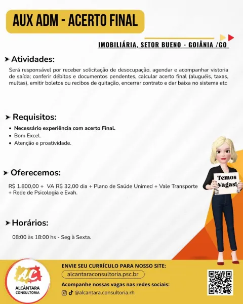 >
IMOBILIARIA, SETOR BUENO - GOIANIA /GO

 

» Atividades:

Sera responsavel por receber solicitagado de desocupa¢ao, agendar e acompanhar vistoria
de saida; conferir débitos e documentos pendentes, calcular acerto final (aluguéis, taxas,
multas), emitir boletos ou recibos de quitagao, encerrar contrato e dar baixa no sistema etc

» Requisitos:

e Necessdrio experiéncia com acerto Final.
° Bom Excel.
e Atencao e proatividade.

  
 
  
  
 
  
   
    
 

» Oferecemos:

RS 1.800,00 + VA RS 32,00 dia + Plano de Satide Unimed + Vale Transporte
+ Rede de Psicologia e Evah.

» Horarios:

08:00 as 18:00 hs - Seg a Sexta.

ALCANTARA
CONSULTORIA AUX ADM - ACERTO FINAL
>

IMOBILIARIA, SETOR BUENO - GOIANIA /G0
> Atividades:

Sera responsavel por receber solicitagao de desocupagao, agendar e acompanhar vistoria
de saida; conferir débitos e documentos pendentes, calcular acerto final (aluguéis, taxas,
multas), emitir boletos ou recibos de quitagao, encerrar contrato e dar baixa no sistema etc
...