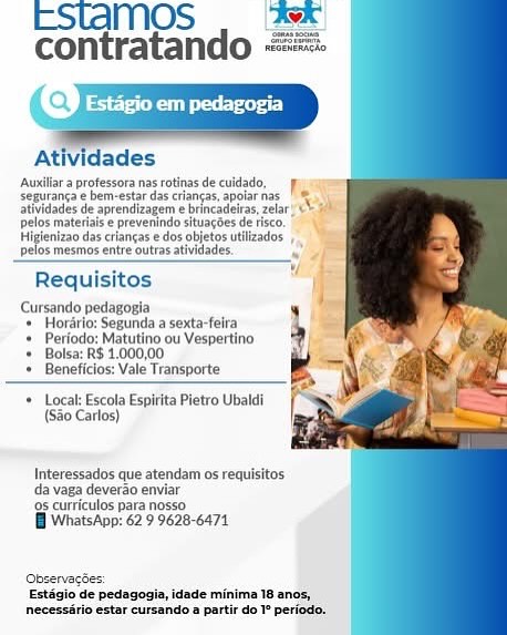 EStaMOS . we
contratando ==

Q

     
   
    
   

     
 

PS eer

  

Atividades

‘Auxilara protessora nasrotinasde cuidado,
Sequranga e bem-estar das crancas, apotarnas_
atividades de aprendizagem e brincadeiras, zelar! C&
pelos materaise prevenindo situacoes deseo. ||
Milenio dascrlancas «dos objeto tlizados
pelos mesmos entre outras atividades

Requisitos

Cursando pedagogia
Horarlo: Segunda a sexta-feira
Periodo: Matutino ou Vespertino
Bolsa: R$ 1.000,00
Beneficios: Vale Transporte

Local: Escola Espitita Pietro Ubaldi
(S20 Carlos)

 

     

 

Interessados que atendam os requisitos
da vaga deverao enviar

‘95 curriculos pata nosso.

Wi WhatsApp: 62 9 9628-6471

Observacies:
Extigio de pedagagie, idade minima 18 anos,
ecessirio estar cursando a partir do 1° periodo, ESIAMOS | Asx |
contratando

     
  
  
   
   
   

 

Atividades

Auxlliat a professora nas rotinas de culdado,

Seguranga e bem-estar das criangas,apoiar nas. | ®

atividades de aprendizagem e brincadeiras zelar

pelos materais eprevenindo situacoes de tse.
peiza das criancas edosobetosutleados

fos mesmnos entre outras atividades

 

Hi
vel
Requisitos

Cursando pedagogia
* Hordrio: Segunda a sexta-feira
+ Periodo: Matutino ou Vespertino
= Bolsa: RS 1,000,00

Beneficios: Vale Transporte

* Local: Escola Espirita Pietro Ubaldi
(Sao Carlos)

Interessados que atendam os requisitos
da vaga deverao enviar

9s curriculos para nosso

B WhatsApp: 62 9 9628-6471

(Observacdes:
Estagio de pedagogia, idade minima 18 anos,
necessario estar cursando a partir do T° periodo. EStaMOS . we
contratando ==

   
    

    

Atividades

Auxiliar a professora nas rotinas de culdado,
seguranca e bem-estar das criangas, apolarnas |
atividades de aprendizagem e brincadeiras, zelar! ©
pelos materials e prevenindo situagdes de risco, |
jenizao das criangas e dos objetos utlizados
35 mesmos entre outras atividades. ,

  
   
    
  

Requisitos

Cursando pedagogia
* Horério: Segunda a sexta-feira
* Periodo: Matutino ou Vespertino
+ Bolsa: RS 1.000,00

+ Beneficios: Vale Transporte

* Local: Escola Espirita Pietro Ubaldi
(Sao Carlos)

Interessados que atendam os requisitos
da vaga deverao enviar

‘9s curriculos para nosso:

i WhatsApp: 62 9 9628-6471

Observacdes
Estigio de pedagogia, idade minima 18 anos,
necessirio estar cursando a partir do 1° periodo, ESLAMOS | Ask
contratando ==

 
  
   
   
  
   
 
   
 

 

Atividades

Auxiliar a professora nas rotinas de culdado,
seguranga e bem-estar das criancas, apoiar nas
atividades de aprendizagem e brincadeiras, zelar!
pelos materials e prevenindo situacdes de rsco,
Higienizao das criancas e dos objetos utilizados
pelos mesmos entre outras atividades.

Requisitos

Cursando pedagogia
+ Hordrio: Segunda a sexta-feira
+ Periodo: Matutino ou Vespertino
Bolsa: R$ 1.000,00

Beneficios: Vale Transporte

 

+ Local: Escola Espirita Pietro Ubaldi
(Sao Carlos)

Interessados que atendam os requisitos
da vaga deverao enviar

9s curriculos para nosso

 WhatsApp: 62 9 9628-6471

Observacdes:
Estagio de pedagogia, idade minima 18 anos,
necessério estar cursando a partir do 1° periodo. EStaMOS . Awe
contratando ==

 
 
    
     
     
   

 

Arla professor nasrotinas decuidado,
seguranca¢bem-estar das ranges, apie nas |
idades de aprendizagem e brincadeiras, zelar “0
Pela materia prev indo situagdes de risco. "|
Higeniae des neat edo obats ulnar
fos mesmos entre outrasativdades.

 

 

Requisitos

Cursando pedagogia
* Horério: Segunda a sexta-felra

* Periodo: Matutino ou Vespertino
‘+ Bolsa: RS 1.000,00

* Beneficios: Vale Transporte

+ Local: Escola Espirita Pietro Ubaldi
(S30 Carlos)

Interessados que atendam os requisitos
da vaga deverao enviar

‘95 curriculos para nosso

Wi WhatsApp: 62 9 9628-6471

Observacées:
Estagio de pedagogia, idade minima
necessirio estar cursando a partir do 1° periodo, ESlLAMOS | Asx
contratando ==

   
   
   
     
 
   
   

 

Atividades

Auxilar a professora nas rotinas de cuidado,
seguranga e bem-estar das criangas, apolar nas
Btlidades de aprendlzager ebrincadetras, ela
pelos materiais e prevenindo situagoes de isco.
Higienizao das criancas e dos objetos utiizados
pelos mesmos entre outras atividades.

Requisitos

Cursando pedagogia
+ Hordrio: Segunda a sexta-feira
+ Periodo: Matutino ou Vespertino
= Bolsa: RS 1.000,00

Beneficios: Vale Transporte

 

 

 

 

 

* Local: Escola Espirita Pietro Ubaldi
(Sao Carlos)

Interessados que atendam os requisitos
da vaga deverao enviar

‘95 curriculos para nosso

B WhatsApp: 62 9 9628-6471

Observacdes:
Estagio de pedagogia, idade minima 18 anos,
necessério estar cursando a partir do 1° periodo. EStaMOS . Asx
contratando ==

 
 
         

Atividades

‘Auxiliara professora nas rotinas de culdado,
seauranea ¢bem-extar das cages, apolar nes, TR
atividades de aprendi 'e brincadeiras, zelar! CY
pelos materials e prevenindo situagoes de rsco.
Higienizao das crlancas e dos obletosutlizades ,

3s mesrnos entre outras atividades. .

Requisitos

Cursando pedagogia
‘+ Hordrlo: Segunda a sexta-felra
Periodo: Matutino ou Vespertino
Bolsa: RS 1.000,00
Beneficios: Vale Transporte

Local: Escola Espirita Pletro Ubaldi
(S80 Carlos)

   
   
    

  

Interessados que atendam os requisitos
da vaga deverao enviar

‘9s curriculos para nosso

Bi WhatsApp: 62 9 9628-6471 ESIQMOS . Ax

contratando

 
  
   
    
  
   
   
 

 

Atividades

Auxiliar a professora nas rotinas de cuidado,
seguranga e bem-estar das criangas, apoiar nas
atividades de aprendizagem e brincadeiras, elar
pelos materiaise prevenindo situacoes de isco.
Higienizao das criangas e dos objetos utilizados
pelos mesmos entre outras atividades,

Requisitos

Cursando pedagogia
+ Horario: Segunda a sexta-feira
+ Periodo: Matutino ou Vesper
+ Bolsa: RS 1.000,00
+ Beneficios: Vale Transporte

+ Local Escola Espirita Pietro Ubaldi
(S80 Carlos)

Interessados que atendam os requisitos
da vaga deverao enviar

9s curriculos para nosso

B WhatsApp: 62 9 9628-6471

Observacdes:
Estagio de pedagogia, idade minima 18 anos,
necessério estar cursando a partir do 1° periodo. EStaMOS . |Asx)
contratando ==

   
   
     
   

e} Estagio em pedagogia

‘Auxllr 2 professorannasrotinas de culdado,
iranga ¢ bem-estar das criangas, apolar nas
ativdades de aprenclzagem e brincaelras, zelar
pelos materials e prevenindo situagdes de risco.
Higienizao das crlangas e dos obletos utllzados
35 mesrnos entre outrat atividades..

Requisitos

Cursando pedagogia
+ Horérlo: Segunda a sexta-feira
Periado: Matutino ou Vespertino
Bolsa: R$ 1.000,00
Beneficios: Vale Transporte

Local: Escola Espirita Pletro Ubaldi
(S80 Carlos)

Interessados que atendam os requisitos
da vaga devergo enviar

‘9s curriculos para nosso

WB WhatsApp: 62 9 9628-6474

Estilo de pedagogin,idade minima 18 an
neceasirio estar cursanido a partir do P period: EStTaMOS AK
contratando RES

 
  
   
    
  
   
   
 

 

Atividades

Auniliar a protessora nas rotinas de cuidado,
Sseguranga e bem-estar das criangas, apoiar nas
atividades de aprendizagem e brincadeiras, zelar
Delos materiaise prevenindo situagdes de tisco,
Higienizao das criangas e dos objetos utiizados
pelos mesmos entre outras atividades

 

Requisitos

Cursando pedagogia
+ Horario: Segunda a sexta-feira
+ Periodo: Matutino ou Vespertino
+ Bolsa: R$ 1.000,00
+ Beneficios: Vale Transporte

+ Local: Escola Espirita Pietro Ubatdi
(Sa0 Carlos)

Interessados que atendam os requisitos
da vaga deverao enviar
9 curriculos para nosso

 WhatsApp: 62 9 9628-6471

Observacdes:
Estagio de pedagogia, idade minima 18 anos,
necessério estar cursando a partir do I° periodo.