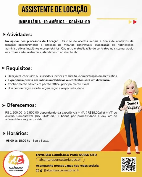 IMOBILIARIA -JD AMERICA - GOIANIA-GO >

» Atividades:

Iré ajudar nos processos de Locago : Calculo de acertos iniciais e finais de contratos de
locagdo; preenchimento e€ emissdo de minutas contratuais, elaboragdo de notificacdes
administrativas inquilinos e proprietarios. Cadastro e atualizacdo de contratos no sistema; apoio
nas rotinas administrativas, atendimento ao cliente etc.

>» Requisitos:

e Desejdvel concluido ou cursado superior em Direito, Administragao ou dreas afins.
e Experiéncia prévia em rotinas imobilidrias ou contratos sera um diferencial.

e Conhecimento basico em pacote Office; principalmente Excel

* Boa comunicagao escrita, organizagao e responsabilidade.

    
  
  
 
 
  
   
  

» Oferecemos:
RS 1.500,00 & 2.500,00 dependendo da experiéncia + VA ( R$19,00/dia) + VT ou

Auxilio Combustivel (R$ 8,60/ dia) + bénus por produtividade e day off de
aniversdrio e seguro de vida .

» Horarios:

08:00 ds 18:00 hs - Seg 4 Sexta.

  
  

ALCANTARA
CONSULTORIA ASSISTENT...