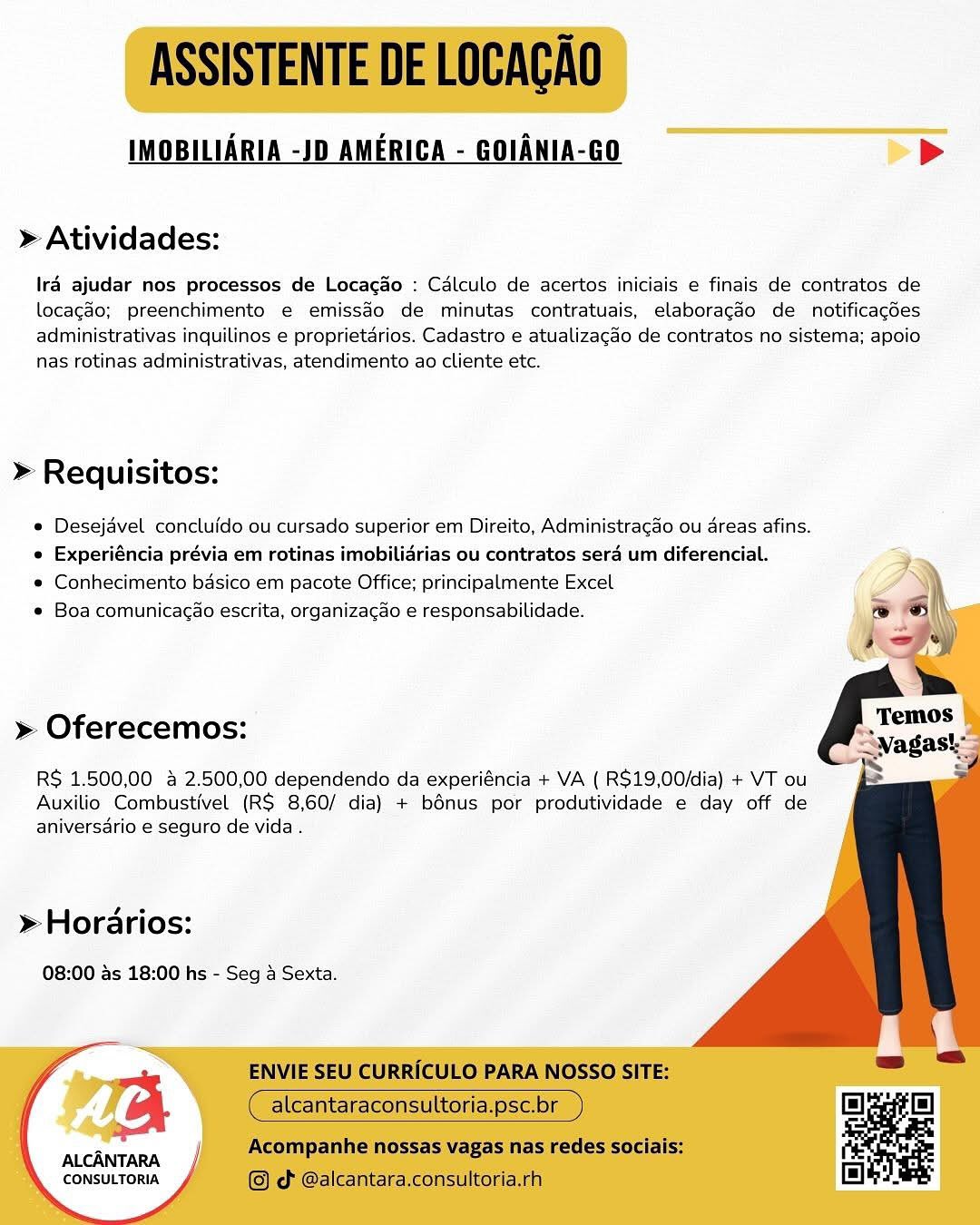 IMOBILIARIA -JD AMERICA - GOIANIA-GO >

» Atividades:

Iré ajudar nos processos de Locago : Calculo de acertos iniciais e finais de contratos de
locagdo; preenchimento e€ emissdo de minutas contratuais, elaboragdo de notificacdes
administrativas inquilinos e proprietarios. Cadastro e atualizacdo de contratos no sistema; apoio
nas rotinas administrativas, atendimento ao cliente etc.

>» Requisitos:

e Desejdvel concluido ou cursado superior em Direito, Administragao ou dreas afins.
e Experiéncia prévia em rotinas imobilidrias ou contratos sera um diferencial.

e Conhecimento basico em pacote Office; principalmente Excel

* Boa comunicagao escrita, organizagao e responsabilidade.

    
  
  
 
 
  
   
  

» Oferecemos:
RS 1.500,00 & 2.500,00 dependendo da experiéncia + VA ( R$19,00/dia) + VT ou

Auxilio Combustivel (R$ 8,60/ dia) + bénus por produtividade e day off de
aniversdrio e seguro de vida .

» Horarios:

08:00 ds 18:00 hs - Seg 4 Sexta.

  
  

ALCANTARA
CONSULTORIA ASSISTENTE DE LOCACAO

IMOBILIARIA -JD AMERICA - GOIANIA-GO >

» Atividades:

Ira ajudar nos processos de Locacao : Cdlculo de acertos iniciais e finais de contratos de
locagdo; preenchimento e emissdo de minutas contratuais, elaboragdo de notificacdes
administrativas inquilinos e proprietdrios. Cadastro e atualizagao de contratos no sistema; apoio
nas rotinas administrativas, atendimento ao cliente etc.

» Requisitos:

e Desejavel concluido ou cursado superior em Direito, Administracao ou areas afins.
e Experiéncia prévia em rotinas imobilidrias ou contratos sera um diferencial.

e Conhecimento basico em pacote Office; principalmente Excel

e Boa comunicagao escrita, organizagao e responsabilidade.

» Oferecemos:

   
 

RS 1.500,00 & 2.500,00 dependendo da experiéncia + VA ( R$19,00/dia) + VT ou
Auxilio Combustivel (RS 8,60/ dia) + bonus por produtividade e day off de
aniversdrio e seguro de vida.

> Horarios:

08:00 as 18:00 hs - Seg 4 Sexta.

   

ALCANTARA
CONSULTORIA

ENVIE SEU CURRICULO PARA NOSSO SITE:

alcantaraconsultoria.psc.br

Acompanhe nossas vagas nas redes sociais:
© ¢ @alcantara.consultoria.rh IMOBILIARIA -JD AMERICA - GOIANIA-GO >

» Atividades:

Ira ajudar nos processos de Locacao : Calculo de acertos iniciais e finais de contratos de
locagdo; preenchimento e emissdo de minutas contratuais, elaboragdo de notificacdes
administrativas inquilinos e proprietarios. Cadastro e atualizacgdo de contratos no sistema; apoio
nas rotinas administrativas, atendimento ao cliente etc.

» Requisitos:

e Desejdvel concluido ou cursado superior em Direito, Administragao ou areas afins.
e Experiéncia prévia em rotinas imobilidrias ou contratos sera um diferencial.

e Conhecimento basico em pacote Office; principalmente Excel

e Boa comunicagao escrita, organizagao e responsabilidade.

 
   
  
    
  
   
     
 

» Oferecemos:
R$ 1.500,00 & 2.500,00 dependendo da experiéncia + VA ( R$19,00/dia) + VT ou

Auxilio Combustivel (RS 8,60/ dia) + bénus por produtividade e day off de
aniversdrio e seguro de vida .

» Horarios:

08:00 ds 18:00 hs - Seg 4 Sexta.

ALCANTARA.
CONSULTORIA ASSISTENTE DE LOCACAO

IMOBILIARIA -JD AMERICA - GOIANIA-GO >

» Atividades:

Ira ajudar nos processos de Locacdo : Calculo de acertos iniciais e finais de contratos de
locagao; preenchimento e emissdo de minutas contratuais, elaboragéo de notificacdes
administrativas inquilinos e proprietdrios. Cadastro e atualizacao de contratos no sistema; apoio
nas rotinas administrativas, atendimento ao cliente etc.

» Requisitos:

e Desejavel concluido ou cursado superior em Direito, Administragao ou areas afins.
e Experiéncia prévia em rotinas imobilidrias ou contratos sera um diferencial.

e Conhecimento badsico em pacote Office; principalmente Excel

e Boa comunicacao escrita, organizagao e responsabilidade.

» Oferecemos:

   
 

RS 1.500,00 a 2.500,00 dependendo da experiéncia + VA ( R$19,00/dia) + VT ou
Auxilio Combustivel (R$ 8,60/ dia) + bonus por produtividade e day off de
aniversdrio e seguro de vida .

> Horarios:

08:00 as 18:00 hs - Seg 4 Sexta.

a

ALCANTARA
CONSULTORIA

ENVIE SEU CURRICULO PARA NOSSO SITE:

alcantaraconsultoria.psc.br

Acompanhe nossas vagas nas redes sociais:
© d @alcantara.consultoria.rh IMOBILIARIA -JD AMERICA - GOIANIA-GO >

» Atividades:

Ira ajudar nos processos de Locagao : Calculo de acertos iniciais e finais de contratos de
locagdo; preenchimento e emissdo de minutas contratuais, elaboragdo de notificacdes
administrativas inquilinos e proprietarios. Cadastro e atualizagdo de contratos no sistema; apoio
nas rotinas administrativas, atendimento ao cliente etc.

» Requisitos:

¢ Desejavel concluido ou cursado superior em Direito, Administragao ou areas afins.
e Experiéncia prévia em rotinas imobilidrias ou contratos sera um diferencial.

© Conhecimento basico em pacote Office; principalmente Excel

e Boa comunicagao escrita, organizagao e responsabilidade.

 
   
  
  
 
 
   
  
   

» Oferecemos:
RS 1.500,00 & 2.500,00 dependendo da experiéncia + VA ( RS$19,00/dia) + VT ou

Auxilio Combustivel (RS 8,60/ dia) + bénus por produtividade e day off de
aniversario e seguro de vida .

» Horarios:

08:00 ds 18:00 hs - Seg 4 Sexta.

a

ALCANTARA
CONSULTORIA ASSISTENTE DE LOCACAO

IMOBILIARIA -JD AMERICA - GOIANIA-GO >

» Atividades:

Ira ajudar nos processos de Locac&o : Calculo de acertos iniciais e finais de contratos de
locagao; preenchimento e emissdo de minutas contratuais, elaboragéo de notificagdes
administrativas inquilinos e proprietarios. Cadastro e atualizacao de contratos no sistema; apoio
nas rotinas administrativas, atendimento ao cliente etc.

» Requisitos:

e Desejavel concluido ou cursado superior em Direito, Administracgado ou areas afins.
e Experiéncia prévia em rotinas imobilidrias ou contratos sera um diferencial.

e Conhecimento bdsico em pacote Office; principalmente Excel

e Boa comunicac@o escrita, organizacdo e responsabilidade.

» Oferecemos:

   
 

RS 1.500,00 a 2.500,00 dependendo da experiéncia + VA ( R$19,00/dia) + VT ou
Auxilio Combustivel (R$ 8,60/ dia) + bénus por produtividade e day off de
aniversario e seguro de vida.

> Horarios:

08:00 as 18:00 hs - Seg 4 Sexta.

   

a

ALCANTARA
CONSULTORIA

ENVIE SEU CURRICULO PARA NOSSO SITE:

alcantaraconsultoria.psc.br

Acompanhe nossas vagas nas redes sociais:
© od @alcantara.consultoria.rh IMOBILIARIA -JD AMERICA - GOIANIA-GO >>

» Atividades:

Ir4 ajudar nos processos de Locacao : Calculo de acertos iniciais e finais de contratos de
locagdo; preenchimento e emissdo de minutas contratuais, elaboragdo de notificacoes
administrativas inquilinos e proprietarios. Cadastro e atualizacdo de contratos no sistema; apoio
nas rotinas administrativas, atendimento ao cliente etc.

» Requisitos:

¢ Desejavel concluido ou cursado superior em Direito, Administragao ou areas afins.
e Experiéncia prévia em rotinas imobilidrias ou contratos sera um diferencial.

e Conhecimento basico em pacote Office; principalmente Excel

e Boa comunicagao escrita, organizagao e responsabilidade.

    
  
  
  
  
    
   

» Oferecemos:
RS 1.500,00 & 2.500,00 dependendo da experiéncia + VA ( R$19,00/dia) + VT ou

Auxilio Combustivel (RS 8,60/ dia) + bonus por produtividade e day off de
aniversdrio e seguro de vida .

» Horarios:

08:00 4s 18:00 hs - Seg 4 Sexta.

ALCANTARA.
CONSULTORIA ASSISTENTE DE LOCACAO

IMOBILIARIA -JD AMERICA - GOIANIA-GO >

» Atividades:

Ira ajudar nos processos de Locacido : Calculo de acertos iniciais e finais de contratos de
locagao; preenchimento e emissdo de minutas contratuais, elaboragéo de notificacgdes
administrativas inquilinos e proprietdrios. Cadastro e atualizacao de contratos no sistema; apoio
nas rotinas administrativas, atendimento ao cliente etc.

» Requisitos:

e Desejavel concluido ou cursado superior em Direito, Administragao ou areas afins.
e Experiéncia prévia em rotinas imobilidrias ou contratos sera um diferencial.

e Conhecimento basico em pacote Office; principalmente Excel

e Boa comunicacao escrita, organizacao e responsabilidade.

» Oferecemos:

   
 

RS 1.500,00 & 2.500,00 dependendo da experiéncia + VA ( R$19,00/dia) + VT ou
Auxilio Combustivel (R$ 8,60/ dia) + bénus por produtividade e day off de
aniversario e seguro de vida.

> Horarios:

08:00 as 18:00 hs - Seg 4 Sexta.

   

a

ALCANTARA
CONSULTORIA

ENVIE SEU CURRICULO PARA NOSSO SITE:

alcantaraconsultoria.psc.br

Acompanhe nossas vagas nas redes sociais:

   

© d @alcantara.consultoria.rh IMOBILIARIA -JD AMERICA - GOIANIA-GO >>

» Atividades:

Iré ajudar nos processos de Locagao : Calculo de acertos iniciais e finais de contratos de
locacgdo; preenchimento e emissdo de minutas contratuais, elaboragdo de notificacoes
administrativas inquilinos e proprietarios. Cadastro e atualizacdo de contratos no sistema; apoio
nas‘rotinas administrativas, atendimento ao cliente etc.

» Requisitos:

* Desejavel concluido ou cursado superior em Direito, Administraggo ou dreas afins.
e Experiéncia prévia em rotinas imobilidrias ou contratos sera um diferencial.

* Conhecimento basico em pacote Office; principalmente Excel

s Boa comunicagdo escrita, organizagao é responsabilidade.

    
  
  
  
  
     
   

» Oferecemos:
R$ 1,500,00 a 2.500,00 dependendo da experiéncia + VA ( R$19,00/dia) + VT ou

Auxilio Combustivel (RS 8,60/ dia) + bonus por produtividade e day off de
aniversdrio e seguro de vida .

» Horarios:

08:00 as 18:00 hs - Seg 4 Sexta.

ALCANTARA.
CONSULTORIA ASSISTENTE DE LOCACAO

IMOBILIARIA -JD AMERICA - GOIANIA-GO >

» Atividades:

Ira ajudar nos processos de Locacio : Calculo de acertos iniciais e finais de contratos de
locagao; preenchimento e emissdo de minutas contratuais, elaboragdo de notificagdes
administrativas inquilinos e proprietdrios. Cadastro e atualizacdo de contratos no sistema; apoio
nas rotinas administrativas, atendimento ao cliente etc.

» Requisitos:

e Desejavel concluido ou cursado superior em Direito, Administragao ou areas afins.
e Experiéncia prévia em rotinas imobilidrias ou contratos sera um diferencial.

e Conhecimento bdsico em pacote Office; principalmente Excel

e Boa comunicacao escrita, organizagdo e responsabilidade.

» Oferecemos:

   
 

RS 1.500,00 & 2.500,00 dependendo da experiéncia + VA ( R$19,00/dia) + VT ou
Auxilio Combustivel (RS 8,60/ dia) + bénus por produtividade e day off de
aniversdrio e seguro de vida.

> Horarios:

08:00 as 18:00 hs - Seg 4 Sexta.

alcantaraconsultoria.psc.br

Acompanhe nossas vagas nas redes sociais:

       
 

a ENVIE SEU CURRICULO PARA NOSSO SITE:

ALCANTARA — /

CONSULTORIA @© d @alcantara.consultoria.rh