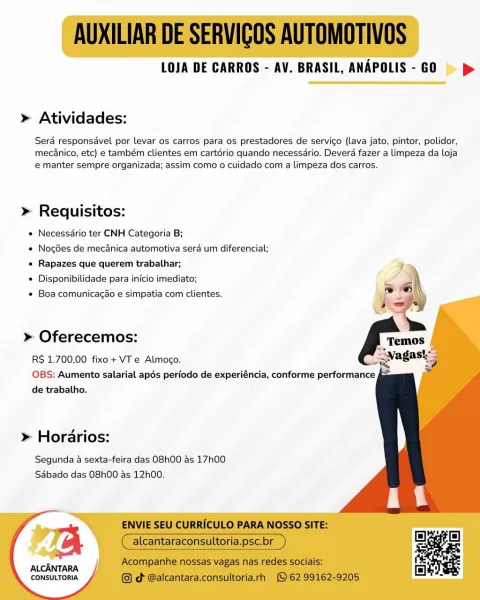 LOJA DE CARROS - AV. BRASIL, ANAPOLIS - GO > p>

 

» Atividades:

Serd responsavel por levar os carros para os prestadores de servico (lava jato, pintor, polidor,
mecanico, etc) e também clientes em cartério quando necessdrio. Deverd fazer a limpeza da loja
e manter sempre organizada; assim como o cuidado com a limpeza dos carros.

» Requisitos:

e Necessdrio ter CNH Categoria B;

« NocGes de mecdnica automotiva sera um diferencial;
e Rapazes que querem trabalhar;

* Disponibilidade para inicio imediato;

* Boa comunicagao e simpatia com clientes.

     
 
  
  
   
   
 
  
   

» Oferecemos:

R$ 1.700,00 fixo+ VT e Almogo.
OBS: Aumento salarial apés periodo de experiéncia, conforme performance f&
de trabalho.

» Horarios:

Segunda a sexta-feira das O8h00 as 17h00
Sabado das 08h00 as 12h00.

"Ta

ALCANTARA
CONSULTORIA AUXILIAR DE SERVIGOS AUTOMOTIVOS

LOJA DE CARROS - AV. BRASIL, ANAPOLIS- GO = >

> Atividades:

Serd responsavel por levar os carros para os prestadores de servico (...