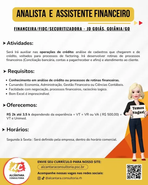 FINANCEIRA/FIDC/SECURITIZADORA - JD GOIAS, GOIANIA/GO

> Atividades:

Sera Ira auxiliar nas operagées de crédito: andlise de cadastros que chegarem e de
crédito, voltados para processos de factoring. Ira desenvolver rotinas de processos
financeiros (Conciliagao bancaria, contas a pagar/receber e afins) e atendimento ao cliente.

» Requisitos:

* Conhecimento em andalise de crédito ou processos de rotinas financeiras.

e Cursando: Economia, Administracao, Gestao Financeira ou Ciéncias Contabeis.
* Facilidade com negociagao, processos financeiros, raciocinio logico.

© Bom Excel é imprescindfvel

     
  
  
  
 
  
   
     
 

» Oferecemos:

R$ 2k até 3,5 k dependendo da experiéncia + VT + VR ou VA ( RS 500,00) +
VT e Unimed.

» Horarios:

Segunda 4 Sexta : Serd definido pela empresa, dentro do hordario comercial.

ALCANTARA
CONSULTORIA ANALISTA E ASSISTENTE FINANCEIRO

FINANCEIRA/FIDC/SECURITIZADORA - JD GOIAS, GOIANIA/GO

>

> Atividades:

Sera Ira auxiliar nas operagées de crédit...
