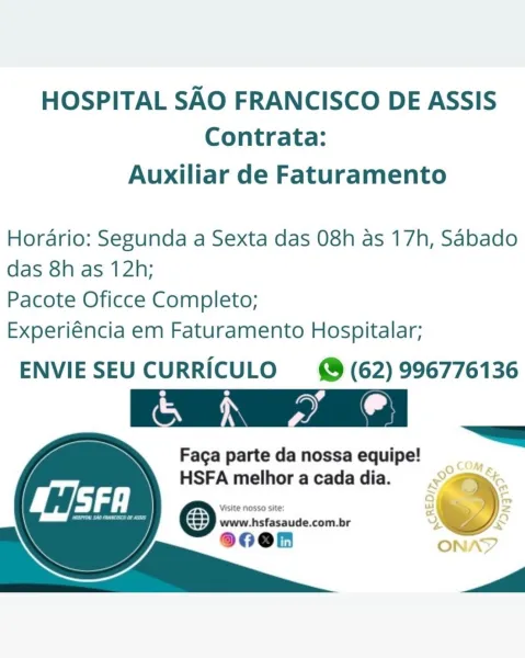 HOSPITAL SAO FRANCISCO DE ASSIS
Contrata:

Auxiliar de Faturamento

Horario: Segunda a Sexta das 08h as 17h, Sabado
das 8h as 12h;

Pacote Oficce Completo;

Experiéncia em Faturamento Hospitalar;

ENVIESEU CURRICULO (62) 996776136

Crea

Faga parte da nossa equipe!
HSFA melhor a cada dia. Set HOSPITAL SAO FRANCISCO DE ASSIS
Contrata:

Auxiliar de Faturamento

Horario: Segunda a Sexta das 08h as 17h, Sabado
das 8h as 12h;

Pacote Oficce Completo;

Experiéncia em Faturamento Hospitalar;

ENVIESEU CURRICULO (62) 996776136

@ \

   
   
  

 

Faga parte da nossa equipe!

HSFA melhor a cada dia. >
venciaieumdinccealie &)
80Oen HOSPITAL SAO FRANCISCO DE ASSIS
Contrata:

Auxiliar de Faturamento

Horario: Segunda a Sexta das 08h as 17h, Sabado
das 8h as 12h;

Pacote Oficce Completo;

Experiéncia em Faturamento Hospitalar;

ENVIESEU CURRICULO (62) 996776136
e e ¢
oan Nae Sal

Faga parte da nossa equipe!

. ag &

HSFA melhoracadadia. © fe,
—~ 7 -

Visite nosso site: a * =

83) www.hsfasaude....