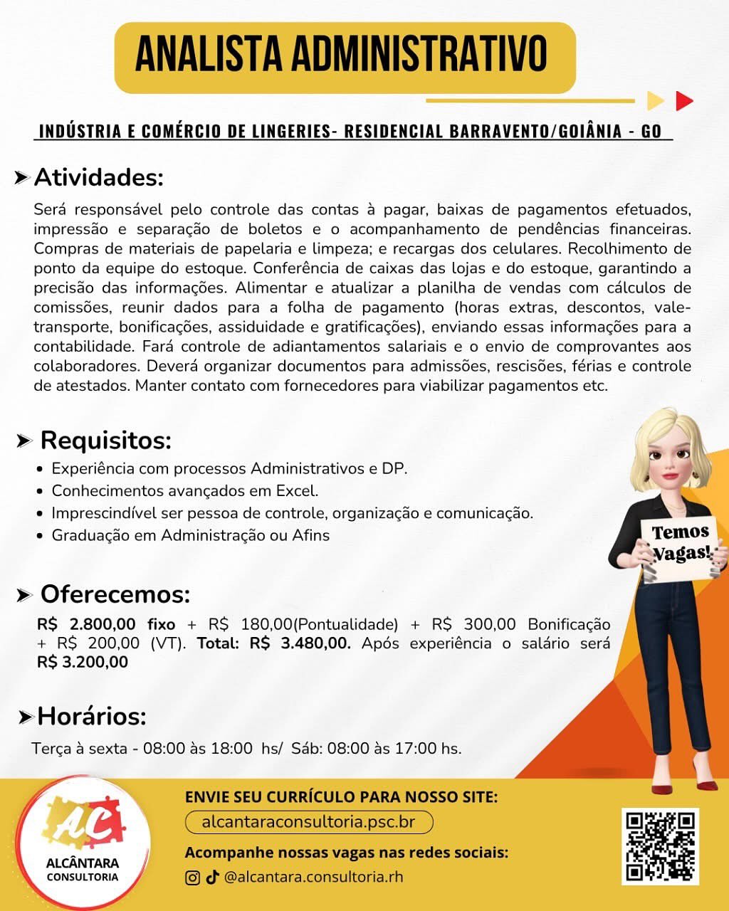 >»
INDUSTRIA E COMERCIO DE LINGERIES- RESIDENCIAL BARRAVENTO/GOIANIA - GO

» Atividades:

Sera responsavel pelo controle das contas 4 pagar, baixas de pagamentos efetuados,
impress&o e separacdo de boletos e 0 acompanhamento de pendéncias financeiras.
Compras de materiais de papelaria e limpeza; e recargas dos celulares. Recolhimento de
ponto da equipe do estoque. Conferéncia de caixas das lojas e do estoque, garantindo a
precisao das informagées. Alimentar e atualizar a planilha de vendas com calculos de
comiss6es, reunir dados para a folha de pagamento (horas extras, descontos, vale-
transporte, bonificagées, assiduidade e gratificagdes), enviando essas informagoes para a
contabilidade. Farad controle de adiantamentos salariais e 0 envio de comprovantes aos
colaboradores. Devera organizar documentos para admissoes, rescisGes, férias e controle
de atestados. Manter contato com fornecedores para viabilizar pagamentos etc.

  
   
 
  
   
 
 
   
    
 

» Requisitos:
e Experiéncia com processos Administrativos e DP.
* Conhecimentos avangados em Excel.
e Imprescindivel ser pessoa de controle, organizacao e comunicagao.
* Gradua¢do em Administracao ou Afins

» Oferecemos:

R$ 2.800,00 fixo + RS 180,00(Pontualidade) + RS 300,00 Bonificacdo
+ RS 200,00 (VT). Total: R$ 3.480,00. Apéds experiéncia o salario sera
R$ 3.200,00

»Horarios:
Terga a sexta - 08:00 as 18:00 hs/ Sab: 08:00 ds 17:00 hs.

ALCANTARA
CONSULTORIA ANALISTA ADMINISTRATIVO

INDUSTRIA E COMERCIO DE LINGERIES- RESIDENCIAL BARRAVENTO/GOIANIA - GO

>

> Atividades:

Sera responsavel pelo controle das contas a pagar, baixas de pagamentos efetuados,
impressao e separagdéo de boletos e 0 acompanhamento de pendéncias financeiras.
Compras de materiais de papelaria e limpeza; e recargas dos celulares. Recolhimento de
ponto da equipe do estoque. Conferéncia de caixas das lojas e do estoque, garantindo a
precisao das informacoes. Alimentar e atualizar a planilha de vendas com calculos de
comissées, reunir dados para a folha de pagamento (horas extras, descontos, vale-
transporte, bonificagdes, assiduidade e gratificagdes), enviando essas informag6es para a
contabilidade. Fara controle de adiantamentos salariais e o envio de comprovantes aos
colaboradores. Devera organizar documentos para admiss6es, rescis6es, férias e controle
de atestados. Manter contato com fornecedores para viabilizar pagamentos etc.

> Requisitos: < ah
« Experiéncia com processos Administrativos e DP. j et)

« Conhecimentos avangados em Excel.
« Imprescindivel ser pessoa de controle, organizagao e comunicacao.
e Graduagao em Administragao ou Afins

    

» Oferecemos:

RS 2.800,00 fixo + RS 180,00(Pontualidade) + RS 300,00 Bonificacdo
+ RS 200,00 (VT). Total: R$ 3.480,00. Apds experiéncia o saldrio sera
RS 3.200,00

> Horarios:
Terca a sexta - 08:00 as 18:00 hs/ Sab: 08:00 as 17:00 hs.

ALCANTARA
CONSULTORIA

ENVIE SEU CURRICULO PARA NOSSO SITE:

alcantaraconsultoria.psc.br

Acompanhe nossas vagas nas redes sociais:
© cd @alcantara.consultoria.rh >
INDUSTRIA E COMERCIO DE LINGERIES- RESIDENCIAL BARRAVENTO/GOIANIA - GO

» Atividades:

Sera responsavel pelo controle das contas 4 pagar, baixas de pagamentos efetuados,
impressao e separacgao de boletos e o acompanhamento de pendéncias financeiras.
Compras de materiais de papelaria e limpeza; e recargas dos celulares. Recolhimento de
ponto da equipe do estoque. Conferéncia de caixas das lojas e do estoque, garantindo a
precisdo das informagées. Alimentar e atualizar a planilha de vendas com calculos de
comiss6es, reunir dados para a folha de pagamento (horas extras, descontos, vale-
transporte, bonificagdes, assiduidade e gratificagdes), enviando essas informag6es para a
contabilidade. Fard controle de adiantamentos salariais e 0 envio de comprovantes aos
colaboradores. Deverd organizar documentos para admissGes, rescisGes, férias e controle
de atestados. Manter contato com fornecedores para viabilizar pagamentos etc.

  
   
 
  
   
 
 
   
   

» Requisitos:
© Experiéncia com processos Administrativos e DP.
* Conhecimentos avangados em Excel.
e Imprescindivel ser pessoa de controle, organizagado e comunicacao.
* Graduacgao em Administracgao ou Afins

» Oferecemos:

RS 2.800,00 fixo + RS 180,00(Pontualidade) + RS 300,00 Bonificacdo
+ RS 200,00 (VT). Total: R$ 3.480,00. Apds experiéncia o saldrio sera
RS 3.200,00

»Horarios:
Terca 4 sexta - 08:00 4s 18:00 hs/ Sab: 08:00 as 17:00 hs.

aC}

ALCANTARA
CONSULTORIA ANALISTA ADMINISTRATIVO

INDUSTRIA E COMERCIO DE LINGERIES- RESIDENCIAL BARRAVENTO/GOIANIA - GO

>

> Atividades:

Sera responsavel pelo controle das contas 4 pagar, baixas de pagamentos efetuados,
impresséo e separacgdéo de boletos e o acompanhamento de pendéncias financeiras.
Compras de materiais de papelaria e limpeza; e recargas dos celulares. Recolhimento de
ponto da equipe do estoque. Conferéncia de caixas das lojas e do estoque, garantindo a
precisao das informacoes. Alimentar e atualizar a planilha de vendas com calculos de
comiss6es, reunir dados para a folha de pagamento (horas extras, descontos, vale-
transporte, bonificagdes, assiduidade e gratificagdes), enviando essas informagdes para a
contabilidade. Fard controle de adiantamentos salariais e 0 envio de comprovantes aos
colaboradores. Devera organizar documentos para admissoes, rescisdes, férias e controle
de atestados. Manter contato com fornecedores para viabilizar pagamentos etc.

> Requisitos:
e Experiéncia com processos Administrativos e DP.
* Conhecimentos avangados em Excel.
e Imprescindivel ser pessoa de controle, organizacao e comunicagao.
e Graduagao em Administragao ou Afins

  
  

» Oferecemos:

RS 2.800,00 fixo + RS 180,00(Pontualidade) + RS 300,00 Bonificacdo
+ RS 200,00 (VT). Total: R$ 3.480,00. Apds experiéncia o saldrio sera
R$ 3.200,00

> Horarios:
Terca a sexta - 08:00 as 18:00 hs/ Sab: 08:00 as 17:00 hs.

ALCANTARA
CONSULTORIA

ENVIE SEU CURRICULO PARA NOSSO SITE:

alcantaraconsultoria.psc.br

Acompanhe nossas vagas nas redes sociais:
© d @alcantara.consultoria.rh >
INDUSTRIA E COMERCIO DE LINGERIES- RESIDENCIAL BARRAVENTO/GOIANIA - GO

» Atividades:

Sera responsdavel pelo controle das contas 4 pagar, baixas de pagamentos efetuados,
impressao e separagao de boletos e o acompanhamento de pendéncias financeiras.
Compras de materiais de papelaria e limpeza; e recargas dos celulares. Recolhimento de
ponto da equipe do estoque. Conferéncia de caixas das lojas e do estoque, garantindo a
precisdo das informagées. Alimentar e atualizar a planilha de vendas com calculos de
comissées, reunir dados para a folha de pagamento (horas extras, descontos, vale-
transporte, bonificagées, assiduidade e gratificagdes), enviando essas informagées para a
contabilidade. Fard controle de adiantamentos salariais e 0 envio de comprovantes aos
colaboradores. Deverd organizar documentos para admiss6es, rescisdes, férias e controle
de atestados. Manter contato com fornecedores para viabilizar pagamentos etc.

  
 
 
 
 
   
   
 
   
   

» Requisitos:
* Experiéncia com processos Administrativos e DP.
* Conhecimentos avangados em Excel.
« Imprescindivel ser pessoa de controle, organizag&o e comunicacao.
* Graduacgao em Administracao ou Afins

» Oferecemos:

RS 2.800,00 fixo + RS 180,00(Pontualidade) + RS 300,00 Bonificacdo
+ RS 200,00 (VT). Total: R$ 3.480,00. Apds experiéncia o salario sera
R$ 3.200,00

»Horarios:
Terga 4 sexta - 08:00 4s 18:00 hs/ Sab: 08:00 as 17:00 hs.

re

ALCANTARA
‘CONSULTORIA ANALISTA ADMINISTRATIVO

INDUSTRIA E COMERCIO DE LINGERIES- RESIDENCIAL BARRAVENTO/GOIANIA - GO

>

> Atividades:

Sera responsavel pelo controle das contas a pagar, baixas de pagamentos efetuados,
impressdo e separagdéo de boletos e 0 acompanhamento de pendéncias financeiras.
Compras de materiais de papelaria e limpeza; e recargas dos celulares. Recolhimento de
ponto da equipe do estoque. Conferéncia de caixas das lojas e do estoque, garantindo a
precisao das informacoes. Alimentar e atualizar a planilha de vendas com calculos de
comiss6es, reunir dados para a folha de pagamento (horas extras, descontos, vale-
transporte, bonificagdes, assiduidade e gratificagdes), enviando essas informagées para a
contabilidade. Fara controle de adiantamentos salariais e 0 envio de comprovantes aos
colaboradores. Devera organizar documentos para admissoes, rescisdes, férias e controle
de atestados. Manter contato com fornecedores para viabilizar pagamentos etc.

>» Requisitos: = ah
e Experiéncia com processos Administrativos e DP. i =y
* Conhecimentos avancgados em Excel. =
e Imprescindivel ser pessoa de controle, organizacdo e comunicacao.
e Graduagao em Administragao ou Afins

    

» Oferecemos:

RS 2.800,00 fixo + R$ 180,00(Pontualidade) + RS 300,00 Bonificacdo
+ RS 200,00 (VT). Total: R$ 3.480,00. Apds experiéncia o saldrio sera
R$ 3.200,00

> Horarios:
Terca a sexta - 08:00 as 18:00 hs/ Sab: 08:00 as 17:00 hs.

ALCANTARA
CONSULTORIA

ENVIE SEU CURRICULO PARA NOSSO SITE:

alcantaraconsultoria.psc.br

Acompanhe nossas vagas nas redes sociais:
© od @alcantara.consultoria.rh >>
INDUSTRIA E COMERCIO DE LINGERIES- RESIDENCIAL BARRAVENTO/GOIANIA - GO

» Atividades:

Sera responsavel pelo controle das contas 4 pagar, baixas de pagamentos efetuados,
impressao e separagao de boletos e o acompanhamento de pendéncias financeiras.
Compras de materiais de papelaria e limpeza; e recargas dos celulares. Recolhimento de
ponto da equipe do estoque. Conferéncia de caixas das lojas e do estoque, garantindo a
precisdo das informagées. Alimentar e atualizar a planilha de vendas com calculos de
comiss6es, reunir dados para a folha de pagamento (horas extras, descontos, vale-
transporte, bonificag6es, assiduidade e gratificagdes), enviando essas informagées para a
contabilidade. Fard controle de adiantamentos salariais e 0 envio de comprovantes aos
colaboradores. Deverd organizar documentos para admissGes, rescisGes, férias e controle
de atestados. Manter contato com fornecedores para viabilizar pagamentos etc.

  
 
 
 
 
   
   
 
     
   

» Requisitos:
© Experiéncia com processos Administrativos e DP.
* Conhecimentos avancgados em Excel.
e Imprescindivel ser pessoa de controle, organizacgao e comunicacao.
® Graduagdo em Administracaéo ou Afins

» Oferecemos:

RS 2.800,00 fixo + RS 180,00(Pontualidade) + RS 300,00 Bonificagdo
+ RS 200,00 (VT). Total: R$ 3.480,00. Apés experiéncia o salario sera
R$ 3.200,00

»Horarios:
Terga 4 sexta - 08:00 4s 18:00 hs/ Sab: 08:00 as 17:00 hs.

ALCANTARA
‘CONSULTORIA ANALISTA ADMINISTRATIVO

INDUSTRIA E COMERCIO DE LINGERIES- RESIDENCIAL BARRAVENTO/GOIANIA - GO

>

> Atividades:

Sera responsavel pelo controle das contas a pagar, baixas de pagamentos efetuados,
impressdo e separagdo de boletos e 0 acompanhamento de pendéncias financeiras.
Compras de materiais de papelaria e limpeza; e recargas dos celulares. Recolhimento de
ponto da equipe do estoque. Conferéncia de caixas das lojas e do estoque, garantindo a
precisdo das informacées. Alimentar e atualizar a planilha de vendas com calculos de
comiss6es, reunir dados para a folha de pagamento (horas extras, descontos, vale-
transporte, bonificagées, assiduidade e gratificagdes), enviando essas informag6es para a
contabilidade. Fara controle de adiantamentos salariais e 0 envio de comprovantes aos
colaboradores. Devera organizar documentos para admissoes, rescisdes, férias e controle
de atestados. Manter contato com fornecedores para viabilizar pagamentos etc.

> Requisitos:
e Experiéncia com processos Administrativos e DP.
* Conhecimentos avancgados em Excel.
e Imprescindivel ser pessoa de controle, organizacao e comunicacao.
* Graduagado em Administragao ou Afins

  
  

» Oferecemos:

RS 2.800,00 fixo + RS 180,00(Pontualidade) + RS 300,00 Bonificacdo
+ RS 200,00 (VT). Total: R$ 3.480,00. Apds experiéncia o saldrio sera
R$ 3.200,00

> Horarios:
Terca a sexta - 08:00 as 18:00 hs/ Sab: 08:00 as 17:00 hs.

a

ALCANTARA
CONSULTORIA

ENVIE SEU CURRICULO PARA NOSSO SITE:

alcantaraconsultoria.psc.br

Acompanhe nossas vagas nas redes sociais:
© od @alcantara.consultoria.rh >>
INDUSTRIA E COMERCIO DE LINGERIES- RESIDENCIAL BARRAVENTO/GOIANIA - G0

» Atividades:

Sera responsavel pelo controle das contas 4 pagar, baixas de pagamentos efetuados,
impressao e separagio de boletos e o acompanhamento de pendéncias financeiras.
Compras de materiais de papelaria e limpeza; e recargas dos celulares. Recolhimento de
ponto da equipe do estoque. Conferéncia de caixas das lojas e do estoque, garantindo a
precisdo das informagées. Alimentar e atualizar a planilha de vendas com calculos de
comissées, reunir dados para a folha de pagamento (horas extras, descontos, vale-
transporte, bonificagées, assiduidade e gratificagdes), enviando essas informagoes para a
contabilidade. Fara controle de adiantamentos salariais e o envio de comprovantes aos
colaboradores. Devera organizar documentos para admissGes, rescisGes, férias e controle
de atestados. Manter contato com fornecedores para viabilizar pagamentos etc.

 
  
 
 
 
 
  
   
 
 
   
    
 

» Requisitos:
© Experiéncia com processos Administrativos e DP.
* Conhecimentos avancados em Excel.
© Imprescindivel ser pessoa de controle, organizacao e comunicagao.
e Graduagéo em Administragao ou Afins

 

» Oferecemos:

RS 2.800,00 fixo + RS 180,00(Pontualidade) + R$ 300,00 Bonificacdo
+ RS 200,00 (VT). Total: R$ 3.480,00. Apés experiéncia o salario sera
R$ 3.200,00

»Horarios:
Terca a sexta - 08:00'4s 18:00 hs/ Sab: 08:00 ds 17:00 hs.

ALCANTARA
CONSULTORIA ANALISTA ADMINISTRATIVO

INDUSTRIA E COMERCIO DE LINGERIES- RESIDENCIAL BARRAVENTO/GOIANIA - GO

>

> Atividades:

Sera responsavel pelo controle das contas a pagar, baixas de pagamentos efetuados,
impresséo e separagdo de boletos e 0 acompanhamento de pendéncias financeiras.
Compras de materiais de papelaria e limpeza; e recargas dos celulares. Recolhimento de
ponto da equipe do estoque. Conferéncia de caixas das lojas e do estoque, garantindo a
precisdo das informacées. Alimentar e atualizar a planilha de vendas com calculos de
comissGes, reunir dados para a folha de pagamento (horas extras, descontos, vale-
transporte, bonificagées, assiduidade e gratificagées), enviando essas informag6es para a
contabilidade. Fard controle de adiantamentos salariais e 0 envio de comprovantes aos
colaboradores. Devera organizar documentos para admissoes, rescisées, férias e controle
de atestados. Manter contato com fornecedores para viabilizar pagamentos etc.

>» Requisitos: = |\
e Experiéncia com processos Administrativos e DP. i
* Conhecimentos avangados em Excel.
* Imprescindivel ser pessoa de controle, organizacao e comunicacao.
* Graduagado em Administragao ou Afins

   

» Oferecemos:

RS 2.800,00 fixo + RS 180,00(Pontualidade) + RS 300,00 Bonificacdo
+ RS 200,00 (VT). Total: R$ 3.480,00. Apds experiéncia o saldrio sera
R$ 3.200,00

> Horarios:
Terca a sexta - 08:00 as 18:00 hs/ Sab: 08:00 as 17:00 hs.

alcantaraconsultoria.psc.br

Acompanhe nossas vagas nas redes sociais:
© od @alcantara.consultoria.rh

      
 

a ENVIE SEU CURRICULO PARA NOSSO SITE:

ALCANTARA
CONSULTORIA

  

j