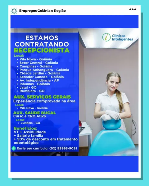 Empregos Goiania e Regiao

ESTAMOS F/) Crtes
CONTRATANDO

Vila Nova - Goiania

Setor Central - Goiania
Campinas - Goiania

Parque Anhanguera - Goiania
Cidade Jardim - Goiania
Senador Canedo - Goiania
Av. Independéncia - AP
Inhumas - Goiania

Jatai - GO

Itumbiara - GO

Experiéncia comprovada na area

« Vila Nova - Goiania

Curso e CRO Ativo
rl

Pia atthe ce}

VT + Assiduidade

Baestl ldo ute)

+ 50% de desconto em tratamento
odontoldgico

® Envie seu curriculo: (62) 99998-9091 €. Empregos Goiania e Regido wee

ESTAM OSs ( >) Clinicas
CONTRATANDO
RECEPCIONISTA

Local:
Vila Nova - Goiania
Tole de ech)
ferTail lite Cry Ey
Parque Anhanguera - Goiania
Cidade Jardim - Goiania
Senador Canedo - Goiania
Av. Independéncia - AP
Inhumas - Goiania
Jatai - GO
Itumbiara - GO

AUX. SERVICOS GERAIS

Experiéncia comprovada na area

Rotor
* Vila Nova - Goiania

AUX. SAUDE BUCAL
Curso e CRO Ativo

Local:
* Luziania - GO

Beneficios:

VT + Assiduidade

batman) =
+ 50% de desconto em tratamento |
odontol...