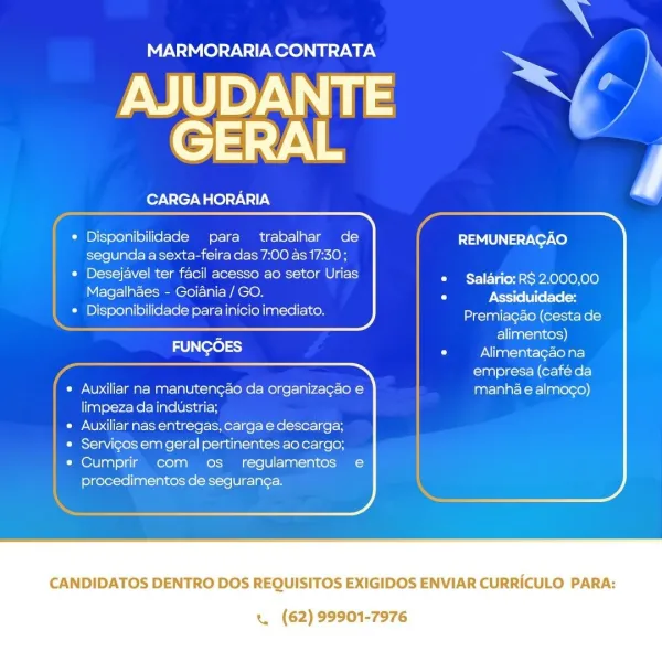 MARMORARIA CONTRATA

AJUDANTE SX’
GERAL

CARGAHORARIA

 
     
 
  
  

* Disponibilidade para trabalhar de
segunda a sexta-feira das 7:00 as 17:30;
* Desejavel ter facil acesso ao setor Urias

REMUNERAGAO

¢ Salario: RS 2.000,00

Magalhaes - Goiania / GO. Oo Assiduidade:
* Disponibilidade para inicio imediato. Premiagao (cesta de
aan = alimentos)
FUNGOES Oo Alimentagao na

 
   
 
 
 
 

empresa (café da

* Auxiliar na manutengao da organizagao e manhae almogo)
limpeza da industria;

* Auxiliar nas entregas, carga e descarga;

¢ Servicos em geral pertinentes ao cargo;

« Cumprir com os regulamentos e

procedimentos de seguran¢a.

 

CANDIDATOS DENTRO DOS REQUISITOS EXIGIDOS ENVIAR CURRICULO PARA:

« (62) 99901-7976 ns

CARGAHORARIA

 
 
 
   
   

     

* Disponibilidade para trabalhar de
segunda a sexta-feira das 7:00 as 17:30 ;

* Desejavel ter facil acesso ao setor Urias
Magalhaes - Goiania / GO.

© Disponibilidade para inicio imediato.

REMUNERAGAO

 
 

© Salario: RS 2.000,00...