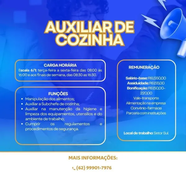aN

AUXILIARDE “S/’/
COZINHA

CARGA HORARIA

Escala 6/1: terga-feira a sexta-feira das 08:00 as
16:00 e aos finais de semana, das 08:30 as 16:30.

    
   
    
 
 
 
   
   

 
    
 
 
 
 
 
    
 
 

REMUNERAGAO

Salario-base: R$1550,00
Assiduidade: RS15500
Bonificagao: R$15000-

22000
Vale-transporte
Alimentagao na empresa
Convénio-farmacia
Parceria com instituigdes

FUNGOES

* Manipulagao dos alimentos;

© Auxiliar a Subchefe de cozinha;

e Auxiliar na manutengao da higiene e
limpeza dos equipamentos, utensilios e do
ambiente de trabalho;

CO lsat ella os regulamentos C

procedimentos de seguran¢a.
Local de trabalho: Setor Sul

MAIS INFORMAGOES:

«. (62) 99901-7976 aN
AUXILIAR DE ya) |
reve y)\]*) ie

foyN fey We

 

; j -. REMUNERAGAO
ee Ya rac icer rie Wms anole Moe) -n0)0)E-
16:00 e aos finais de semana, das 08:30 as 16:30.
Salario-base: R$1550,00
Assiduidade: RS15500
Bonificagao: R$150.00-
FUNGOES 22000
| © Manipulagéo dos alimentos; Ata a ogi
| © Auxiliar a Subchefe de coz...