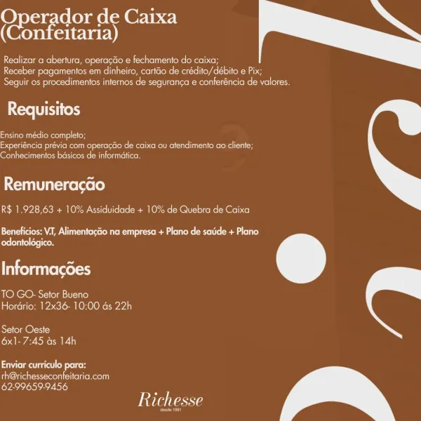 2 o3% dor nt Caixa
nfeitaria)

  

Realizar a abertura, operagGo e fechamento do caixa;
Receber pagamentos em dinheiro, cartdo de crédito/débito e Pix;
Seguir os procedimentos internos de seguranca e conferéncia de valores.

Requisitos

Ensino médio completo;
Experiéncia prévia com operacdo de caixa ou atendimento ao cliente;
Conhecimentos basicos de informatica.

Remuneracao

R$ 1.928,63 + 10% Assiduidade + 10% de Quebra de Caixa

 

Pee AM louie eR eke sured Rel le ema elite)
odontolégico.

Informacdes

TO GO. Setor Bueno
Hordrio: 12x36- 10:00 ds 22h

 

Setor Oeste
6x1-7:45 as 14h

 

Crm elt

th@richesseconfeitaria.com
62-99659-9456

Richesse

eo Caan de Caixa
eltaria)

  

Realizar a abertura, operagGo e fechamento do caixa;
Receber pagamentos em dinheiro, cartao de crédito/débito e Pix;
Seguir os procedimentos internos de seguranca e conferéncia de valores.

Requisitos

Ensino médio completo;
Experiéncia prévia com operacdo de caixa ou atendimento ao cliente;
Conhecimentos bas...