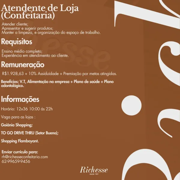 Atendente de Loja
(Confeitaria)

Atender cliente;
Apresentar e sugerir produtos;
anter a limpeza, e organiza¢do do espaco de trabalho.

Requisitos

Ensino médio completo;
Experiéncia em atendimento ao cliente.

Remuneracao
R$1.928,63 + 10% Assiduidade + Premiacao por metas atingidas.

 

Beneficios: V.T, Alimentagdo na empresa + Plano de saude + Plano
relearn

Informacdes
Hordrio: 12x36 10:00 ds 22h

 

Vaga para as lojas :
Goidnia Shopping;
TO GO DRIVE THRU (Setor Bueno);

 

Rite leniency cous

Nema i od lke H

th@richesseconfeitaria.com
62-99659-9456

Richesse

er Atendente de Loja
(Confeitaria) d

Atender cliente;
PNM -niel elem NKele er
anter a limpeza, e organizagdo do espaco de trabalho.

Requisitos

aNtremut-telloMeonil9) (ey
Experiéncia em atendimento ao cliente.

Remuneracao
R$1.928,63 + 10% Assiduidade + Premiagdo por metas atingidas.

 

Eee eA A Mu eree Me Rl oot reed g lee ace (eed (oli)
odontoldgico.

Informacdes
Hordrio: 12x36 10:00 ds 22h

 

Vaga para as lojas :

e...