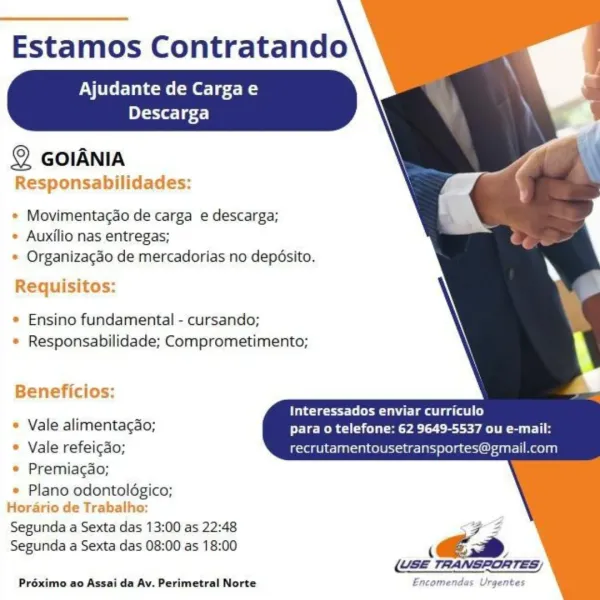 Estamos Contratando

Ajudante de Cargae

 

Descarga

© GoiANia
Responsabilidades:

* Movimentacao de carga e descarga;
* Auxilio nas entregas;
* Organizacao de mercadorias no depéosito.

Requisitos:

* Ensino fundamental - cursando;
* Responsabilidade; Comprometimento;

Beneficios:

Interessados enviar curriculo
* Vale alimentagao; para o telefone: 62 9649-5537 ou e-mail:
* Vale refeicao; recrutamentousetransportes ail.com

* Premiagao;
* Plano odontoldgico;
Horario de Trabalho:

Segunda a Sexta das 13:00 as 22:48
Segunda a Sexta das 08:00 as 18:00

sn B

i,

Préximo ao Assai da Av. Perimetral Norte Encomendas Urgentes Estamos Contratando

Ajudante de Cargae

 

elit 1 gf.)

© GOIANIA
Responsabilidades:

* Movimentacao de carga e descarga;
* Auxilio nas entregas;
* Organizacao de mercadorias no depésito.

Requisitos:

* Ensino fundamental - cursando;
* Responsabilidade; Comprometimento;

Beneficios:

ete ts lear mage stl
* Vale alimentacao; para o telefone: 62 9649-5537 ou e-mail:
...
