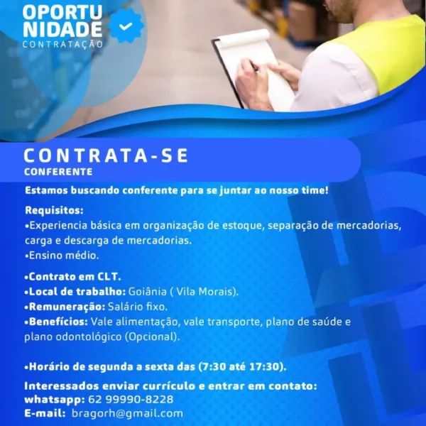 OPORTU
NIDADE

CONTRATACAO

CONTRATA-SE

CONFERENTE

Estamos buscando conferente para se juntar ao nosso time!

Requisitos:

«Experiencia basica em organizagao de estoque, separacao de mercadorias,
carga e descarga de mercadorias.

*Ensino médio.

eContrato em CLT.

eLocal de trabalho: Goidnia ( Vila Morais).

OCT Cte 14-( est] inom i on

*Beneficios: Vale alimentacao, vale transporte, plano de saide e
plano odontoldgico (Opcional).

eHorario de segunda a sexta das (7:30 até 17:30).

Interessados enviar curriculo e entrar em contato:
whatsapp: 62 99990-8228
E-mail: bragorh@gmail.com OPORTU
NIDADE Y

CONTRATAGAO

CONTRATA-SE

CONFERENTE
TC uC rue ter Cy

Requisitos:

*Experiencia basica em organizagao de estoque, separacao de mercadorias,
carga e descarga de mercadorias.

emilee

eContrato em CLT.

eLocal de trabalho: Goidnia ( Vila Morais).

OCT Cie [+ Hest] ciel con

«Beneficios: Vale alimentagao, vale transporte, plano de satide e
plano odontoldgico (Opcional).

eHordrio de segund...