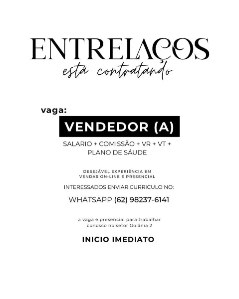 ENTRELACOS
ea cord gdapads

vaga:

VENDEDOR (A)

SALARIO + COMISSAO + VR + VT +
PLANO DE SAUDE

DESEJAVEL EXPERIENCIA EM
VENDAS ON-LINE E PRESENCIAL

INTERESSADOS ENVIAR CURRICULO NO:
WHATSAPP (62) 98237-6141

a vaga € presencial para trabalhar
conosco no setor Gojania 2

INICIO IMEDIATO ENTREIACOS
ofa condydfyapde

vaga:

VENDEDOR (A)

SALARIO + COMISSAO + VR + VT +
PLANO DE SAUDE

DESEJAVEL EXPERIENCIA EM
VENDAS ON-LINE E PRESENCIAL

INTERESSADOS ENVIAR CURRICULO NO:
WHATSAPP (62) 98237-6141

a vaga é presencial para trabalhar
conosco no setor Goiania 2

INICIO IMEDIATO ENTRELACOS
ea cor gaapas

vaga:

VENDEDOR (A)

SALARIO + COMISSAO + VR + VT +
PLANO DE SAUDE

DESEJAVEL EXPERIENCIA EM
VENDAS ON-LINE E PRESENCIAL

INTERESSADOS ENVIAR CURRICULO NO:
WHATSAPP (62) 98237-6141

a vaga 6 presencial para trabalhar
conosco no setor Goiania 2

INICIO IMEDIATO ENTREIACOS
oa cordydyapde

vaga:

VENDEDOR (A)

SALARIO + COMISSAO + VR + VT +
PLANO DE SAUDE

DESEJAVEL EXPERIENCIA EM
VENDAS ON-L...