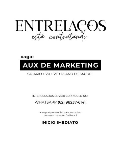 ENTRELACOS
ed corledarde

vaga:

AUX DE MARKETING

SALARIO + VR + VT + PLANO DE SAUDE

INTERESSADOS ENVIAR CURRICULO NO:
WHATSAPP (62) 98237-6141

a Vaga é presencial para trabalhar
conosco no setor Goiania 2

INICIO IMEDIATO ENTREIACOS
oa cordydyapde

vaga:

AUX DE MARKETING

SALARIO + VR + VT + PLANO DE SAUDE

INTERESSADOS ENVIAR CURRICULO NO:
WHATSAPP (62) 98237-6141

a vaga é presencial para trabalhar
conosco no setor Gojania 2

INICIO IMEDIATO ENTRELACOS
ea cord gaapas

vaga:

AUX DE MARKETING

SALARIO + VR + VT + PLANO DE SAUDE

INTERESSADOS ENVIAR CURRICULO NO:
WHATSAPP (62) 98237-6141

a vaga 6 presencial para trabalhar
conosco no setor Goiania 2

INICIO IMEDIATO ENTRELAC OS
ea cord gaapas

vaga:

AUX DE MARKETING

SALARIO + VR + VT + PLANO DE SAUDE

INTERESSADOS ENVIAR CURRICULO NO:

WHATSAPP (62) 98237-6141

a vaga é presencial para trabalhar
conosco no setor Goiania 2

INICIO IMEDIATO ENTRELACOS
ea cord gaapads

vaga:

AUX DE MARKETING

SALARIO + VR + VT + PLANO DE SAUDE
...