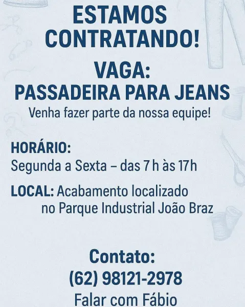 __ESTAMOS

CONTRATANDO! |
VAGA:

PASSADEIRA PARA JEANS

Venha fazer parte da nossa equipe!

HORARIO:
Segunda a Sexta - das 7has 17h

LOCAL: Acabamento localizado
no Parque Industrial Jodo Braz

Contato:
(62) 98121-2978
Falar com Fabio ESTAMOS
CONTRATANDO!

VAGA:
PASSADEIRA PARA JEANS

Venha fazer parte da nossa equipe!

HORARIO:
Segunda a Sexta - das 7has 17h

LOCAL: Acabamento localizado
no Parque Industrial Joao Braz

Contato:
(62) 98121-2978
Falar com Fabio -ESTAMOS
CONTRATANDO! | |

VAGA:
PASSADEIRA PARA JEANS

Venha fazer parte da nossa equipe!

HORARIO:
Segunda a Sexta - das 7has 17h

LOCAL: Acabamento localizado
no Parque Industrial Jodo Braz

Contato:
(62) 98121-2978
Falar com Fabio ESTAMOS
CONTRATANDO!

VAGA:
PASSADEIRA PARA JEANS

Venha fazer parte da nossa equipe!

HORARIO:
Segunda a Sexta - das 7h as 17h

LOCAL: Acabamento localizado
no Parque Industrial Jodo Braz

Contato:
(62) 98121-2978
Falar com Fabio __ESTAMOS | \
CONTRATANDO! |

VAGA:
PASSADEIRA PARA JEANS

Venha f...