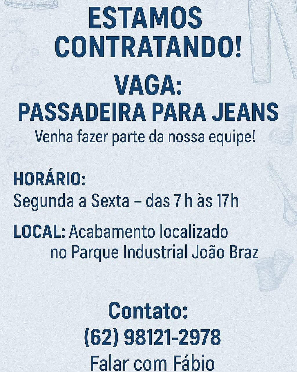 __ESTAMOS

CONTRATANDO! |
VAGA:

PASSADEIRA PARA JEANS

Venha fazer parte da nossa equipe!

HORARIO:
Segunda a Sexta - das 7has 17h

LOCAL: Acabamento localizado
no Parque Industrial Jodo Braz

Contato:
(62) 98121-2978
Falar com Fabio ESTAMOS
CONTRATANDO!

VAGA:
PASSADEIRA PARA JEANS

Venha fazer parte da nossa equipe!

HORARIO:
Segunda a Sexta - das 7has 17h

LOCAL: Acabamento localizado
no Parque Industrial Joao Braz

Contato:
(62) 98121-2978
Falar com Fabio -ESTAMOS
CONTRATANDO! | |

VAGA:
PASSADEIRA PARA JEANS

Venha fazer parte da nossa equipe!

HORARIO:
Segunda a Sexta - das 7has 17h

LOCAL: Acabamento localizado
no Parque Industrial Jodo Braz

Contato:
(62) 98121-2978
Falar com Fabio ESTAMOS
CONTRATANDO!

VAGA:
PASSADEIRA PARA JEANS

Venha fazer parte da nossa equipe!

HORARIO:
Segunda a Sexta - das 7h as 17h

LOCAL: Acabamento localizado
no Parque Industrial Jodo Braz

Contato:
(62) 98121-2978
Falar com Fabio __ESTAMOS | \
CONTRATANDO! |

VAGA:
PASSADEIRA PARA JEANS

Venha fazer parte da nossa equipe!

HORARIO:
Segunda a Sexta - das 7has 17h

LOCAL: Acabamento localizado
no Parque Industrial Joao Braz

Contato:
(62) 98121-2978
Falar com Fabio ESTAMOS
CONTRATANDO!

VAGA:
PASSADEIRA PARA JEANS

Venha fazer parte da nossa equipe!

HORARIO:
Segunda a Sexta - das 7h as 17h

LOCAL: Acabamento localizado
no Parque Industrial Joao Braz

Contato:
(62) 98121-2978
Falar com Fabio ~ESTAMOS | \
_ CONTRATANDO! | | \

VAGA:
PASSADEIRA PARA JEANS

Venha fazer parte da nossa equipe!

 

HORARIO: \
SegundaaSexta-das7hasi7vh

LOCAL: Acabamento localizado
no Parque Industrial Joao Braz

Contato:
(62) 98121-2978
Falar com Fabio ESTAMOS
CONTRATANDO!

VAGA:
PASSADEIRA PARA JEANS

Venha fazer parte da nossa equipe!

HORARIO:
Segunda a Sexta - das 7has 17h

LOCAL: Acabamento localizado
no Parque Industrial Jodo Braz

Contato:
(62) 98121-2978
Falar com Fabio __ESTAMOS | \
_ CONTRATANDO! | | \

| VACA,
-PASSADEIRA PARA JEANS ~

 Venha fazer parte danossa equipe! ©

 

 

 

: ee |
Segunda a Sexta - das 7has 51h

LOCAL: Acabamento localizado
no Parque Industrial Joao Br

A
A,
oe

 

Contato:
(62) 98121-2978
Falar com Fabio ESTAMOS
CONTRATANDO!

VAGA:
PASSADEIRA PARA JEANS

Venha fazer parte da nossa equipe!

HORARIO:
Segunda a Sexta - das 7has 17h

LOCAL: Acabamento localizado
no Parque Industrial Joao Braz

Contato:
(62) 98121-2978
Falar com Fabio