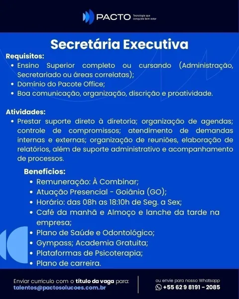 PACTO

 

Secretaria Executiva

Requisitos:
e Ensino Superior completo ou cursando (Administracdo,
Secretariado ou areas correlatas);
¢ Dominio do Pacote Office;
¢ Boa comunicacgao, organizacado, discricdo e proatividade.

Atividades:

e Prestar suporte direto a diretoria; organizagado de agendas;
controle de compromissos; atendimento de demandas
internas e externas; organizagdo de reunides, elaboragdo de
relatorios, alem de suporte administrativo e acompanhamento
de processos.

Tati ta toe
e Remuneragdao: A Combinar;
e Atuagdo Presencial - Goidnia (GO);
e Horario: das 08h as 18:10h de Seg. a Sex;
e¢ Café da manha e Almogo e lanche da tarde na
empresa;
e Plano de Saude e Odontoldgico;
¢ Gympass; Academia Gratuita;
e Plataformas de Psicoterapia;
e Plano de carreira.

Enviar curriculo com o titulo da vaga para: ou envie para nosso Whatsapp
c - (S +55 629 8191 - 2085 L) Sy NXeoa eke na

Secretaria Executiva

Requisitos:
* Ensino Superior completo ou cursando (Administragdo,
Secretariad...