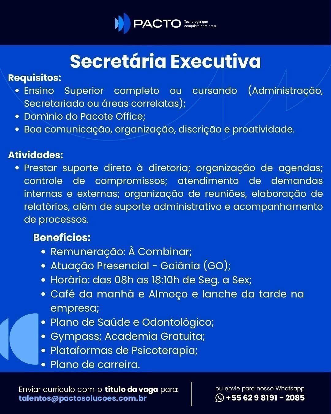 PACTO

 

Secretaria Executiva

Requisitos:
e Ensino Superior completo ou cursando (Administracdo,
Secretariado ou areas correlatas);
¢ Dominio do Pacote Office;
¢ Boa comunicacgao, organizacado, discricdo e proatividade.

Atividades:

e Prestar suporte direto a diretoria; organizagado de agendas;
controle de compromissos; atendimento de demandas
internas e externas; organizagdo de reunides, elaboragdo de
relatorios, alem de suporte administrativo e acompanhamento
de processos.

Tati ta toe
e Remuneragdao: A Combinar;
e Atuagdo Presencial - Goidnia (GO);
e Horario: das 08h as 18:10h de Seg. a Sex;
e¢ Café da manha e Almogo e lanche da tarde na
empresa;
e Plano de Saude e Odontoldgico;
¢ Gympass; Academia Gratuita;
e Plataformas de Psicoterapia;
e Plano de carreira.

Enviar curriculo com o titulo da vaga para: ou envie para nosso Whatsapp
c - (S +55 629 8191 - 2085 L) Sy NXeoa eke na

Secretaria Executiva

Requisitos:
* Ensino Superior completo ou cursando (Administragdo,
Secretariado ou Greas correlatas);
¢ Dominio do Pacote Office;
¢ Boa comunicagao, organiza¢ao, discrigdo e proatividade.

Atividades:

e Prestar suporte direto a diretoria; organizagdo de agendas;
controle de compromissos; atendimento de demandas
internas e externas; organizagdo de reunides, elaboragdo de
relatérios, aleém de suporte administrativo e acompanhamento
de processos.

{yatta (eH

e Remuneracdo: A Combinar;

e Atuagdo Presencial - Goidnia (GO);

e Hordrio: das 08h as 18:10h de Seg. a Sex;

e Café da manha e Almogo e lanche da tarde na
empresa;

Plano de Saude e Odontoldgico;

Gympass; Academia Gratuita;

Plataformas de Psicoterapia;

Plano de carreira.

 

Enviar curriculo com o titulo da vaga para: ou envie para nosso Whatsapp
talentos@pactosolucoes.com.br © +55 629 8191 - 2085 PACTO

 

Secretaria Executiva

Requisitos:
* Ensino Superior completo ou cursando (Administragdo,
Secretariado ou areas correlatas);
¢ Dominio do Pacote Office;
¢ Boa comunicagao, organiza¢do, discrigdo e proatividade.

Atividades:

e Prestar suporte direto a diretoria; organizagdo de agendas;
controle de compromissos; atendimento de demandas
internas e externas; organizagdo de reunides, elaboragdo de
relatorios, alem de suporte administrativo e acompanhamento
de processos.

Beneficios:
Cnt=)aplUla(=1 ne (oreo A Combinar;
e Atuagdo Presencial - Goidnia (GO);
e Hordrio: das 08h as 18:10h de Seg. a Sex;
e¢ Café da manha e Almogo e lanche da tarde na
empresa;
e Plano de Satide e Odontoldgico;
¢ Gympass; Academia Gratuita;
e Plataformas de Psicoterapia;
e Plano de carreira.

Enviar curriculo com o titulo da vaga para: ou envie para nosso Whatsapp
a i (© +55 629 8191 - 2085 Noakes

Secretaria Executiva

Requisitos:
e Ensino Superior completo ou cursando (Administragdo,
Secretariado ou dreas correlatas);
¢ Dominio do Pacote Office;
¢ Boa comunicagao, organiza¢ado, discrigdo e proatividade.

Atividades:

e Prestar suporte direto a diretoria; organizagdo de agendas;
controle de compromissos; atendimento de demandas
internas e externas; organizagdo de reunides, elaboragdo de
relatorios, aleém de suporte administrativo e acompanhamento
de processos.

Beneficios:

e Remuneragdo: A Combinar;

e Atuagdo Presencial - Goidnia (GO);

e Hordrio: das 08h as 18:10h de Seg. a Sex;

e Café da manha e Almogo e lanche da tarde na
empresa;

Plano de Saude e Odontoldgico;

Gympass; Academia Gratuita;

Plataformas de Psicoterapia;

Plano de carreira.

 

Enviar curriculo com o titulo da vaga para: ou envie para nosso Whatsapp
talentos@pactosolucoes.com.br © +55 629 8191 - 2085 PACTO

 

Secretaria Executiva

Requisitos:
e Ensino Superior completo ou cursando (Administragdo,
Secretariado ou areas correlatas);
¢ Dominio do Pacote Office;
¢ Boa comunicagao, organizacdo, discrigdo e proatividade.

Atividades:

e Prestar suporte direto a diretoria; organizagdo de agendas;
controle de compromissos; atendimento de demandas
internas e externas; organizagdo de reunides, elaboragdo de
relatorios, alem de suporte administrativo e acompanhamento
de processos.

Beneficios:
e Remuneragdao: A Combinar;
e Atuagdo Presencial - Goidnia (GO);
e Hordrio: das 08h as 18:10h de Seg. a Sex;
¢ Café da manha e Almogo e lanche da tarde na
empresa;
e Plano de Saude e Odontolégico;
¢ Gympass; Academia Gratuita;
e Plataformas de Psicoterapia;
¢ Plano de carreira.

Enviar curriculo com o titulo da vaga para: ou envie para nosso Whatsapp
a] exe (© +55 629 8191 - 2085 Nea Ke Fea

Secretaria Executiva

Requisitos:
e Ensino Superior completo ou cursando (Administragdo,
Secretariado ou Greas correlatas);
¢ Dominio do Pacote Office;
¢ Boa comunicagao, organiza¢ao, discrigdo e proatividade.

Atividades:

e Prestar suporte direto 4 diretoria; organizagdo de agendas;
controle de compromissos; atendimento de demandas
internas e externas; organizagdo de reunides, elaboragdo de
relatorios, alem de suporte administrativo e acompanhamento
de processos.

Beneficios:

e Remuneragdao: A Combinar;

e Atuagdo Presencial - Goidnia (GO);

e Hordrio: das 08h as 18:10h de Seg. a Sex;

e Café da manhda e Almogo e lanche da tarde na
empresa;

Plano de Saude e Odontoldgico;

Gympass; Academia Gratuita;

Plataformas de Psicoterapia;

Plano de carreira.

 

Enviar curriculo com o titulo da vaga para: ou envie para nosso Whatsapp
talentos@pactosolucoes.com.br © +55 629 8191 - 2085 PACTO

 

Secretaria Executiva

Requisitos:
e Ensino Superior completo ou cursando (Administracdo,
Secretariado ou areas correlatas);
* Dominio do Pacote Office;
¢ Boa comunicagao, organizacgdo, discri¢do e proatividade.

Atividades:
¢ Prestar suporte direto a diretoria; organizagado de agendas;
controle de compromissos; atendimento de demandas
internas e externas; organizagdo de reunides, elaboragdo de
relatérios, aleém de suporte administrativo e acompanhamento
de processos.

T-Vatel (ea Cole
e Remuneragao: A Combinar;
¢ Atuacgdo Presencial - Goidnia (GO);
e HorGrio: das 08h as 18:10h de Seg. a Sex;
¢ Café da manha e Almogo e lanche da tarde na
Claslelccxiey
e Plano de Saude e Odontologico;
¢ Gympass; Academia Gratuita;
e Plataformas de Psicoterapia;
e Plano de carreira.

Enviar curriculo com o titulo da vaga para: ease malo soma slece) 612)
(© +55 629 8191 - 2085 Nea ke Frees

Secretdria Executiva

Requisitos:
e Ensino Superior completo ou cursando (Administragdo,
Secretariado ou Greas correlatas);
¢ Dominio do Pacote Office;
¢ Boa comunicagao, organiza¢ao, discrigdo e proatividade.

Atividades:
¢ Prestar suporte direto a diretoria; organizagdo de agendas;
controle de compromissos; atendimento de demandas
internas e externas; organizagdo de reunides, elaboragdo de
relatérios, além de suporte administrativo e acompanhamento
de processos.

Beneficios:

Cac=1anlU|at-1 Ke (ere (on A Combinar;

e Atuagdo Presencial - Goidnia (GO);

e Hordrio: das 08h as 18:10h de Seg. a Sex;

e Café da manha e Almogo e lanche da tarde na
empresa;

Plano de Saude e Odontoldégico;

Gympass; Academia Gratuita;

Plataformas de Psicoterapia;

Plano de carreira.

 

Enviar curriculo com o titulo da vaga para: ou envie para nosso Whatsapp
talentos@pactosolucoes.com.br © +55 629 8191 - 2085 PACTO =:

 

Secretaria Executiva

Requisitos:
* Ensino Superior completo ou cursando (Administracdo,
Secretariado ou areas correlatas):
* Dominio do Pacote Office;
¢ Boa comunicagao, organizacgdo, discri¢do e proatividade.

Atividades:
¢ Prestar suporte direto a diretoria; organizagao de agendas;
controle de compromissos; atendimento de demandas
internas e externas; organizacdo de reunides, elaboragdo de
relatérios, aleém de suporte administrativo e acompanhamento
de processos.

TVateli (eats
e Remuneragao: A Combinar;
* Atuacdo Presencial - Goidnia (GO);
¢ Hordrio: das 08h as 18:10h de Seg. a Sex;
e Café da manhad e Almogo e lanche da tarde na
empresa;
¢ Plano de Saude e Odontoldgico;
¢ Gympass; Academia Gratuita;
¢ Plataformas de Psicoterapia;
¢ Plano de carreira.

Enviar curriculo com o titulo da vaga para: een ces eRe com ASlcse Pe)
(© +55 629 8191 - 2085 PACTO SEE
Coenen

Secretdria Executiva

Requisitos:
¢ Ensino Superior completo ou cursando (Administragdo,
Secretariado ou Greas correlatas);
¢ Dominio do Pacote Office;
¢ Boa comunicagao, organiza¢ao, discrigdo e proatividade.

Atividades:
¢ Prestar suporte direto 4 diretoria; organizagdo de agendas;
controle de compromissos; atendimento de demandas
internas e externas; organizagdo de reuniées, elaboragdo de
relatérios, além de suporte administrativo e acompanhamento
de processos.

teat T tl Co

Pa<-1aal0|at-1 Ke [ere (en A Combinar;

* Atuacdo Presencial - Goidnia (GO);

e Hordrio: das 08h as 18:10h de Seg. a Sex;

e Café da manha e Almogo e lanche da tarde na
empresa;

Plano de Satide e Odontoldégico;

Gympass; Academia Gratuita;

Plataformas de Psicoterapia;

Plano de carreira.

 

Enviar curriculo com o titulo da vaga para: ou envie para nosso Whatsapp
talentos@pactosolucoes.com.br © +55 629 8191 - 2085