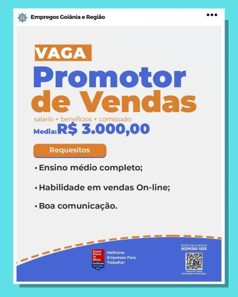 Bate Empregos Goiania e Regiao

VAGA |

Promotor
de Vendas

salario + beneficios + comissaao

mediaR$ 3.000,00

¢Ensino médio completo;

¢ Habilidade em vendas On-line;

Boa comunicagao.

Inert
reece)
Diclriarig SS Empregos Goiania e Regiao

TZN |
Promotor |
de Vendas |

salario + beneficios + comissaao

medial 3.000,00
|

¢Ensino médio completo;

- Habilidade em vendas On-line;

Boa comunicagao.

or

ppm allio
eerie)
Trabaihar

ay
Me case Empregos Goiania e Regiao

VAGA |

Promotor
de Vendas

salario + beneficios + comissaao

wediaaR$ 3.000,00

«Ensino médio completo;

¢ Habilidade em vendas On-line;

«Boa comunicagao.

Ives
eee rie)
Mrlsacg &. Empregos Goiania e Regiao

VAGA

Promotor
de Vendas

salario + beneficios + comissaao

medial 3.000,00

¢-Ensino médio completo;

¢ Habilidade em vendas On-line;

¢Boa comunicagao.

PSE eeu
(Oar
FS eS latle=

er
eerie)
Pcl lal Ls

a)
Ne pase Empregos Goiania e Regiao

VAGA |

Promotor
de Vendas

salario + beneficios + comissado

mediaaR$ 3.0...