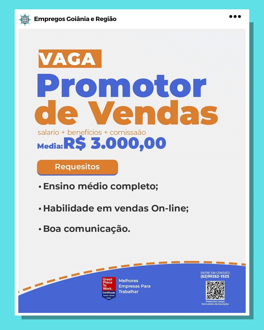 Bate Empregos Goiania e Regiao

VAGA |

Promotor
de Vendas

salario + beneficios + comissaao

mediaR$ 3.000,00

¢Ensino médio completo;

¢ Habilidade em vendas On-line;

Boa comunicagao.

Inert
reece)
Diclriarig SS Empregos Goiania e Regiao

TZN |
Promotor |
de Vendas |

salario + beneficios + comissaao

medial 3.000,00
|

¢Ensino médio completo;

- Habilidade em vendas On-line;

Boa comunicagao.

or

ppm allio
eerie)
Trabaihar

ay
Me case Empregos Goiania e Regiao

VAGA |

Promotor
de Vendas

salario + beneficios + comissaao

wediaaR$ 3.000,00

«Ensino médio completo;

¢ Habilidade em vendas On-line;

«Boa comunicagao.

Ives
eee rie)
Mrlsacg &. Empregos Goiania e Regiao

VAGA

Promotor
de Vendas

salario + beneficios + comissaao

medial 3.000,00

¢-Ensino médio completo;

¢ Habilidade em vendas On-line;

¢Boa comunicagao.

PSE eeu
(Oar
FS eS latle=

er
eerie)
Pcl lal Ls

a)
Ne pase Empregos Goiania e Regiao

VAGA |

Promotor
de Vendas

salario + beneficios + comissado

mediaaR$ 3.000,00

¢ Ensino médio completo;

- Habilidade em vendas On-line;

- Boa comunicagao.

ENTRE EM CONTATO
(62)99262-1525
ered

eT

To
a oe

ce Bicler-l ale & Empregos Goiania e Regiao

VAGA

Promotor
de Vendas

salario + beneficios + comissaao

medial S 3.000,00

¢eEnsino médio completo;

¢ Habilidade em vendas On-line;

«Boa comunicagao.

Use euCy
(62)99262-1525,
ee ser

er
Empresas Para
Trabalhar

ay
Nes eS Empregos Goiania e Regiao

VAGA |

Promotor
de Vendas

salario + beneficios + comissado

mediaRS 3.000,00

¢Ensino médio completo;

« Habilidade em vendas On-line;

«Boa comunicacao.

ele
ee eerie)
arta S Empregos Goiania e Regiao

VAGA_

Promotor
de Vendas

salario + beneficios + comissaao

medial 3.000,00

«Ensino médio completo;

¢Habilidade em vendas On-line;

*Boa comunicagao.

Speen aatle
Empresas Para
Trabalhar

ay
Aa ry Empregos Goiania e Regiao

VAGA |

Promotor
de Vendas

salario + beneficios + comissado

media S$ 3.000,00

-Ensino médio completo;

«Habilidade em vendas On-line;

«Boa comunicacao.

Tod Lated oid
ees
Biel erollatls &). Empregos Goiania e Regiao eee

VAGA_

Promotor
de Vendas

salarfo + beneficios + comissaao

medial S 3.000,00

*Ensino médio completo;

*Habilidade em vendas On-line;

*Boa comunicagao.

Pasa)
‘Great (62)99262-1525
io
ipa Clete)
Empresas Para

Trabalhar

ay
Aa

eben