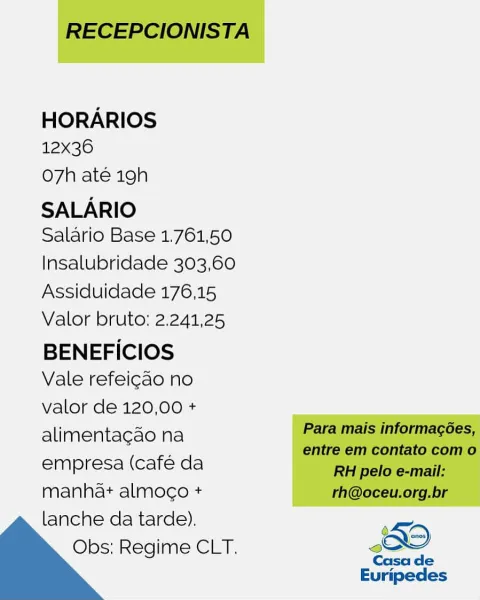 HORARIOS
12x36

O7h até 19h
SALARIO

Salario Base 1.761,50
Insalubridade 303,60
Assiduidade 176,15
Valor bruto: 2.241,25

BENEFICIOS
Vale refeicao no

valor de 120,00 +
alimentacao na
empresa (cafe da
manha+ almoco +
lanche da tarde).

Obs; Regime CLT. oO

Casa de

Euripedes RECEPCIONISTA

HORARIOS
12x36

Oo7h até 19h
SALARIO

Salario Base 1.761,50
Insalubridade 303,60
Assiduidade 176,15
Valor bruto: 2.241,25

BENEFICIOS
Vale refeicao no

valor de 120,00 +
alimentacdo na Para mais informagées,
entre em contato com o

empresa (café da RH pelo e-mail:

manhat almoco + rh@oceu.org.br
lanche da tarde). ;
Obs: Regime CLT. Oo

  

Casa de
Euripedes HORARIOS
12x36

O7h até 19h
SALARIO

Salario Base 1.761,50
Insalubridade 303,60
Assiduidade 176,15
Valor bruto: 2.241,25

BENEFICIOS
Vale refeicao no

valor de 120,00 +
alimentagao na
empresa (café da
manhat almogo +

lanche da tarde).
Obs; Regime CLT. sO
Casa de

Euripedes RECEPCIONISTA

HORARIOS
12x36

o7h até 19h
SALARIO

Salario Base 1.761,...
