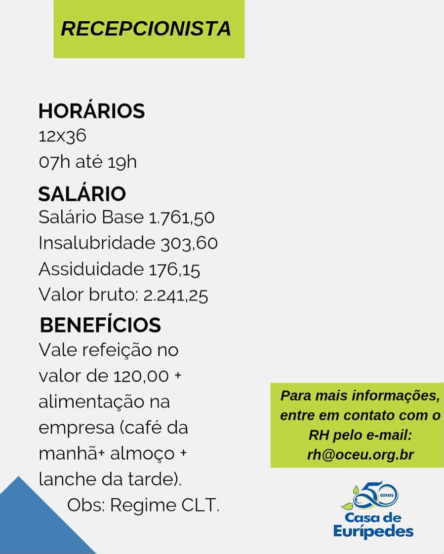 HORARIOS
12x36

O7h até 19h
SALARIO

Salario Base 1.761,50
Insalubridade 303,60
Assiduidade 176,15
Valor bruto: 2.241,25

BENEFICIOS
Vale refeicao no

valor de 120,00 +
alimentacao na
empresa (cafe da
manha+ almoco +
lanche da tarde).

Obs; Regime CLT. oO

Casa de

Euripedes RECEPCIONISTA

HORARIOS
12x36

Oo7h até 19h
SALARIO

Salario Base 1.761,50
Insalubridade 303,60
Assiduidade 176,15
Valor bruto: 2.241,25

BENEFICIOS
Vale refeicao no

valor de 120,00 +
alimentacdo na Para mais informagées,
entre em contato com o

empresa (café da RH pelo e-mail:

manhat almoco + rh@oceu.org.br
lanche da tarde). ;
Obs: Regime CLT. Oo

  

Casa de
Euripedes HORARIOS
12x36

O7h até 19h
SALARIO

Salario Base 1.761,50
Insalubridade 303,60
Assiduidade 176,15
Valor bruto: 2.241,25

BENEFICIOS
Vale refeicao no

valor de 120,00 +
alimentagao na
empresa (café da
manhat almogo +

lanche da tarde).
Obs; Regime CLT. sO
Casa de

Euripedes RECEPCIONISTA

HORARIOS
12x36

o7h até 19h
SALARIO

Salario Base 1.761,50
Insalubridade 303,60
Assiduidade 176,15
Valor bruto: 2.241,25

BENEFICIOS
Vale refeicao no
valor de 120,00 +

alimentacao na Para mais informagées,
a entre em contato com o
empresa (café da RH pelo e-mail:
manhat almoco + rh@oceu.org.br
lanche da tarde). ‘5D
Obs: Regime CLT. >
Casa de

  

Euripedes HORARIOS
12x36

O7h até 19h
SALARIO

Salario Base 1.761,50
Insalubridade 303,60
Assiduidade 176,15
Valor bruto: 2.241,25

BENEFICIOS
Vale refeicao no

valor de 120,00 +
alimenta¢cao na
empresa (cafe da
manha+ almoco +
lanche da tarde).

Obs: Regime CLT. 0

Casa de

Euripedes RECEPCIONISTA

HORARIOS
12x36

O7h até 19h
SALARIO

Salario Base 1.761,50
Insalubridade 303,60
Assiduidade 176,15
Valor bruto: 2.241,25

BENEFICIOS
Vale refeicao no
valor de 120,00 +

alimentacao na Para mais informagées,
entre em contato com o
empresa (café da RH pelo e-mail:
manhat almoco + rh@oceu.org.br
lanche da tarde). ‘5D
Obs: Regime CLT. sow
Casa de

  

Euripedes HORARIOS
12x36

O7h até 19h
SALARIO

Salario Base 1.761,50
Insalubridade 303,60
Assiduidade 176,15
Valor bruto: 2.241,25

BENEFICIOS
Vale refeicao no
valor de 120,00 +
alimentagao na
empresa (café da
manha almoco +
lanche da tarde).

Obs: Regime CLT. sO

Casa de

Euripedes RECEPCIONISTA

HORARIOS
12x36

O7h até 19h

SALARIO
Salario Base 1.761,50

Insalubridade 303,60
Assiduidade 176,15
Valor bruto: 2.241,25

BENEFICIOS
Vale refeicao no

valor de 120,00 +
alimentacdo na Para mais informagées,
entre em contato com o

empresa (café da RH pelo e-mail:

manhat almoco + rh@oceu.org.br
lanche da tarde). 5
Obs: Regime CLT. Od

  

Casa de

Euripedes HORARIOS
12x36

o7h até 19h
SALARIO

Salario Base 1.761,50
Insalubridade 303,60
Assiduidade 176,15
Valor bruto: 2.241,25

BENEFICIOS
Vale refeicao no
valor de 120,00 +
alimentagcao na
empresa (café da
manha+ almoco +
lanche da tarde).

Obs: Regime CLT. #9
Euripedes RECEPCIONISTA

HORARIOS
12x36

o7h até igh

SALARIO
Salario Base 1.761,50

Insalubridade 303,60
Assiduidade 176,15
Valor bruto: 2.241,25

BENEFICIOS
Vale refeicao no

valor de 120,00 +

alimentacdo na Para mais informagoées,

. entre em contato com o
empresa (café da RH pelo e-mail:

manhat almoco + rh@oceu.org.br

lanche da tarde). .
Obs: Regime CLT. ao
Casa de

Euripedes