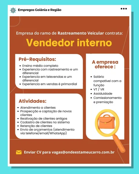 & Empregos Goiania e Regiao

Pré-Requisitos: Aempresa

Ensino médio completo oferece:
Experiencia com rastreamento e um

diferencial
Experiencia em televendas e um © Salario

diferencial ’ compativel com a
Experiencia em vendas é primordial fungao

e VT/VR
e Assiduidade
¢ Comissionamento

Atividades: e premiagao

e Atendimento a clientes

¢ Prospecgdo e captagdo de novos
clientes
ReativagGo de clientes antigos
Cadastro de clientes no sistema
Retengao de clientes
Envio de orgamentos (atendimento
via telefone/email/WhatsApp)

Enviar CV para vagas@ondeestameucarro.com.br ®- Empregos Goiania e Regiao

Empresa do ramo de Rastreamento Veicular contrata

Vendedor interno

Pré-Requisitos: Aempresa

Ensino médio completo oferece:
Experiencia com rastreamento e um

diferencial
Experiencia em televendas e um Saldrio

diferencial compativel com a
Experiencia em vendas é primordial fungao

vT/ VR
Assiduidade

i Comissionamento
Atividades: e premiagao

Atendimento a clientes
Prospecgdo e captagdo...