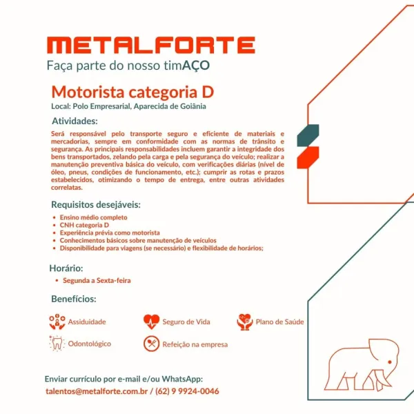 mETALFORTE

Faca parte do nosso timACO
Motorista categoria D

Local: Polo Empresarial, Aparecida de Goiania
Atividades:

Sera responsavel pelo transporte seguro e eficiente de materiais e
mercadorias, sempre em conformidade com as normas de transito e
seguranca. As principais responsabilidades incluem garantir a integridade dos
bens transportados, zelando pela carga e pela seguranca do veiculo; realizar a
manutencao preventiva basica do veiculo, com verificagées diarias (nivel de
6leo, pneus, condicées de funcionamento, etc.); cumprir as rotas e prazos
estabelecidos, otimizando o tempo de entrega, entre outras atividades
correlatas.

Requisitos desejaveis:

* Ensino médio completo
* CNH categoria D

# Experiéncia prévia como motorista

* Conhecimentos basicos sobre manutengao de veiculos

# Disponibilidade para viagens (se necessario) e flexibilidade de horarios;

Horario:
* Segunda a Sexta-feira

Beneficios:

Assiduidade @ Seguro de Vida & Plano de Satide

080
iy

Odontoldgico © Re...