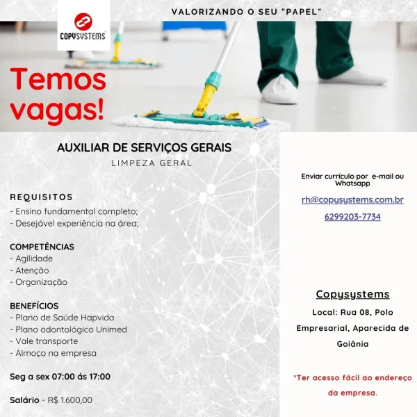 @ VALORIZANDO O SEU "PAPEL"

BE es | A g li
Set

 

AUXILIAR DE SERVICOS GERAIS
LIMPEZA GERAL

Enviar curriculo por e-mail ou
Whatsapp

REQUISITOS rh@copysystems.com.br
- Ensino fundamental completo; 6299203-7734
- Desejavel experiéncia na Grea;

COMPETENCIAS
- Agilidade
- Atengéo
- Organizacdo
Copusystems
BENEFICIOS
- Plano de Satde Hapvida Focal BugiO8 :Eolo
- Plano odontolégico Unimed Empresarial, Aparecida de
- Vale transporte Goiania

- Almocgo na empresa

Seg a sex 07:00 ds 17:00 *Ter acesso facil ao endereco

da empresa.
Saldrio - R$ 1.600,00 VALORIZANDO O SEU “PAPEL”

=i. wn Dans py Bb
Temos ss & ¥ :

vagas! «4... .

rR

AUXILIAR DE SERVICOS GERAIS
LIMPEZA GERAL

Enviar curriculo por e-mail ou
Whatsapp

REQUISITOS rh@copysystems.com.br
- Ensino fundamental completo; 6299203-7734
- Desejdvel experiéncia na drea;

COMPETENCIAS
- Agilidade
- Atencdo
- Organizacdo
Copysystems
BENEFICIOS
- Plano de Saude Hapvida poral RUG Oe ol)
- Plano odontolégico Unimed Empresarial, Aparecida ...