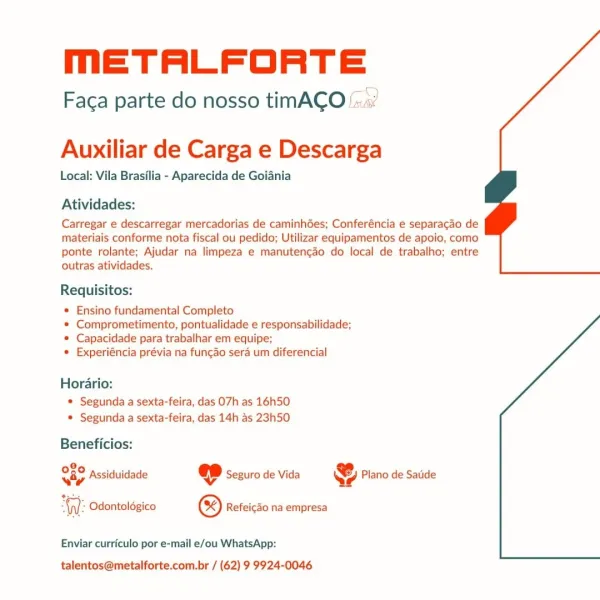 meETALFORTE

Faca parte do nosso timACO

 

Auxiliar de Carga e Descarga

Local: Vila Brasilia - Aparecida de Goiania

Atividades:

Carregar e descarregar mercadorias de caminhGes; Conferéncia e separacao de
materiais conforme nota fiscal ou pedido; Utilizar equipamentos de apoio, como
ponte rolante; Ajudar na limpeza e manutengao do local de trabalho; entre
outras atividades.

Requisitos:

* Ensino fundamental Completo

© Comprometimento, pontualidade e responsabilidade;
© Capacidade para trabalhar em equipe;

* Experiéncia prévia na fungao sera um diferencial

Horario:
* Segunda a sexta-feira, das 07h as 16h50
© Segunda a sexta-feira, das 14h as 23h50

Beneficios:

8,
wap Assiduidade @ Seguro de Vida & Plano de Satide

  

-\n/- Odontoldgico ® Refeicao na empresa

Enviar curriculo por e-mail e/ou WhatsApp:

talentos@metalforte.com.br / (62) 9 9924-0046 meETALFORTE

Faca parte do nosso timACO

 

Auxiliar de Carga e Descarga

Local: Vila Brasilia - Aparecida de Goiania

Atividades:...