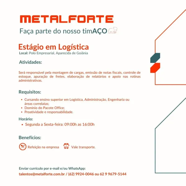 mETALFORTE

Faca parte do nosso timACO ‘si

 

Estagio em Logistica

Local: Polo Empresarial, Aparecida de Goiania

Atividades:

Sera responsavel pela montagem de cargas, emissao de notas fiscais, controle de
estoque, apuracao de fretes, elaboragao de relatérios e apoio nas rotinas
administrativas.

Requisitos:

* Cursando ensino superior em Logistica, Administragao, Engenharia ou
areas correlatas;

+ Dominio do Pacote Office;

* Proatividade e responsabilidade.

Horario:
* Segunda a Sexta-feira: 09:00h as 16:00h

Beneficios:

® Refeicao na empresa e Vale transporte.

Enviar curriculo por e-mail e/ou WhatsApp:
talentos@metalforte.com.br / (62) 9924-0046 ou 62 9 9679-5144 meETALFORTE

Faca parte do nosso timACO

Estagio em Logistica

Local: Polo Empresarial, Aparecida de Goiania

Atividades:

Sera responsavel pela montagem de cargas, emissao de notas fiscais, controle de
estoque, apuracao de fretes, elaboragao de relatérios e apoio nas rotinas
administrativas.

Requisitos:

* Cursand...