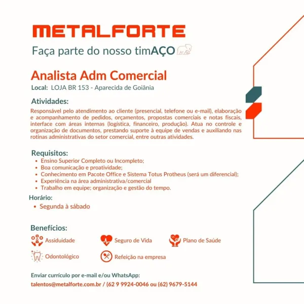 meETALFORTE

Faca parte do nosso timACO::.:

 

Analista Adm Comercial

Local: LOJA BR 153 - Aparecida de Goiania
Atividades:

Responsavel pelo atendimento ao cliente (presencial, telefone ou e-mail), elaboragao
e acompanhamento de pedidos, orcamentos, propostas comerciais e notas fiscais,
interface com areas internas (logistica, financeiro, produgao). Atua no controle e
organizacao de documentos, prestando suporte 4 equipe de vendas e auxiliando nas
rotinas administrativas do setor comercial, entre outras atividades.

Requisitos:
* Ensino Superior Completo ou Incompleto;
» Boa comunicagcao e proatividade;
« Conhecimento em Pacote Office e Sistema Totus Protheus (sera um diferencial);
» Experiéncia na area administrativa/comercial
* Trabalho em equipe; organizacao e gestao do tempo.
Horario:

« Segunda a sabado

Beneficios:
080 4..34,5 . Se %
way Assiduidade « Seguro de Vida 4 Plano de Satide

 

Al: Odontoldgico ® Refeicdo na empresa

Enviar curriculo por e-mail e/ou WhatsApp:
tale...