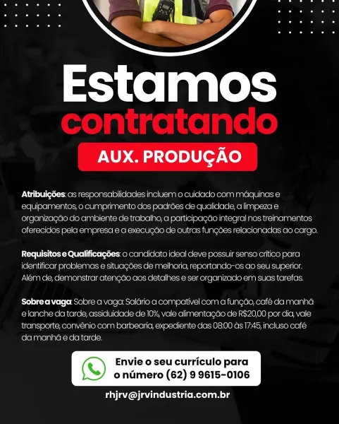 Estamos

AUX. PRODUGAO

AtribuigGes: cis responsabilidades incluem o cuidaclo com maquinas e
equipamentos, o cumprimento clos padroes de qualiciacle, a limpeza e
organizagao cdo ambiente de trabalho, a participagao integral nos treinamentos
oferecidos pela empresa e a execucao de outras fungoes relacionadas ao cargo.

Requisitos e Qualificagdes: 0 canclidato ideal deve possuir senso critico para
identificar problemas e situagoes de melhoria, reportanclo-os ao seu superior.
Alem de, demonstrar atencdo aos cetalhes e ser organizado em suas tarefas.

Sobre a vaga: Sobre a vaga: Salario a compativel com a fun¢do, cafe da manha
e lanche da tarde, assiduidade dle 10% vale alimentacao de R$20,00 por dia, vale
transporte, convénio com barbearia, expediente das 08:00 ds 17.45, incluso café
da manha e da tarde.

 

(S) Envie o seu curriculo para

ondmero (62) 9 9615-0106

rhjrv@jrvindustria.com.br Estamos

AUX. PRODUGAO

Atribuigdes: as responsabilidades incluem o cuidaclo com maquinas e
equi...