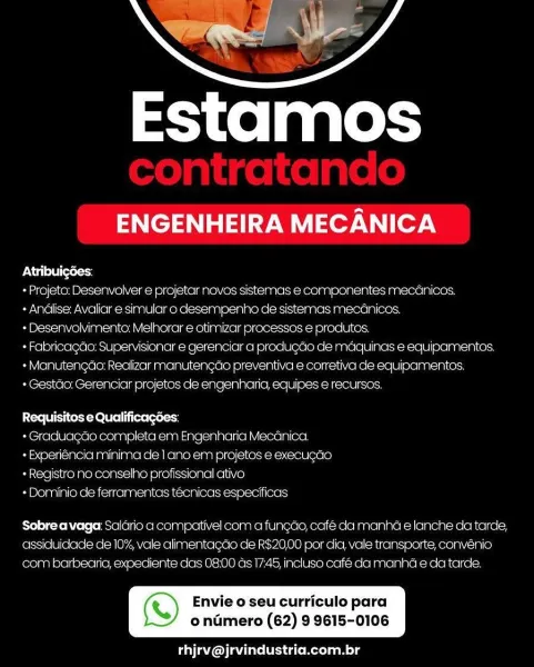 Estamos

ENGENHEIRA MECANICA

PN Cala (ores

+ Projeto: Desenvolver e projetar novos sistemas e componentes mecanicos.

+ Andlise: Avaliar e simular o desempenho de sistemas mecdnicos.

+ Desenvolvimento: Melhorar e otimizar processos e produtos.

+ Fabricagdo: Supervisionar e gerenciar a produgao de maquinas e equipamentos.
+ Mainutengao: Realizar manutengdo preventive e corretiva de equipamentos.

+ Gestao: Gerenciar projetos de engenharia, equipes e recursos.

Requisitos e Qualificagées:

+ Graduagdo completa em Engenharia Mecanica
-Experiéncia minima cle | ano.em projetos e execugao
+ Registro no conselho profissional ativo

- Dominio de ferramentas tecnicas especificas

Sobre avaga: Salario a compativel com a funcao, cafe da manha e lanche da tarde,
assiduidade de 10%, vale alimentagde de R$20,00 por dic, vale transporte, convenio
com barbearia, expediente cas 08:00 ds 17:45, incluso café da manhda e da tarde.

a) Envie o seu curriculo para

ondmero (62) 9 9615-0106

 

fil MGA...