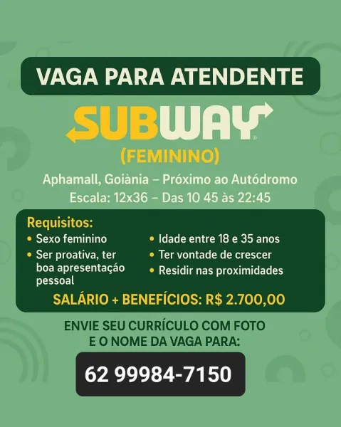 _ VAGA PARA ATENDENTE

Riel): | aa

(FEMININO)

Aphamall, Goiania — Proximo ao Aut6dromo
Escala: 12x36 - Das 10 45 as 22:45

 

Mace ls
_ e Sexo feminino © Idade entre 18 e 35 anos
__ © Ser proativa, ter e Ter vontade de crescer

eFC lc le MC SSe aE ces i ite Eve ets
pessoal

SALARIO + BENEFICIOS: R$ 2.700,00

62 99984-7150 VAGA PARA ATENDENTE

Requisitos:
© Sexo feminino e Idade entre 18 e 35 anos
e Ser proativa, ter e Ter vontade de crescer

boa apresentagao _—_e Residir nas proximidades
pessoal

SALARIO + BENEFICIOS: R$ 2.700,00

 

ENVIE SEU CURRICULO COM FOTO
EO NOME DA VAGA PARA:

62 99984-7150 VAGA PARA ATENDENTE

SUBWAY

(FEMININO)

Aphamall, Goiania — Proximo ao Aut6dromo
Escala: 12x36 - Das 10 45 as 22:45

IXcXe LEI Ko oe

 

_ e Sexo feminino ° Idade entre 18 e 35 anos

e Ser proativa, ter e Ter vontade de crescer

Teele MC TSCe ae Etces ti tteeve ets
feXeas-yor=] |

SALARIO + BENEFICIOS: R$ 2.700,00

62 99984-7150 VAGA PARA ATENDENTE

Requisitos:
© Sexo feminino e Idade ...