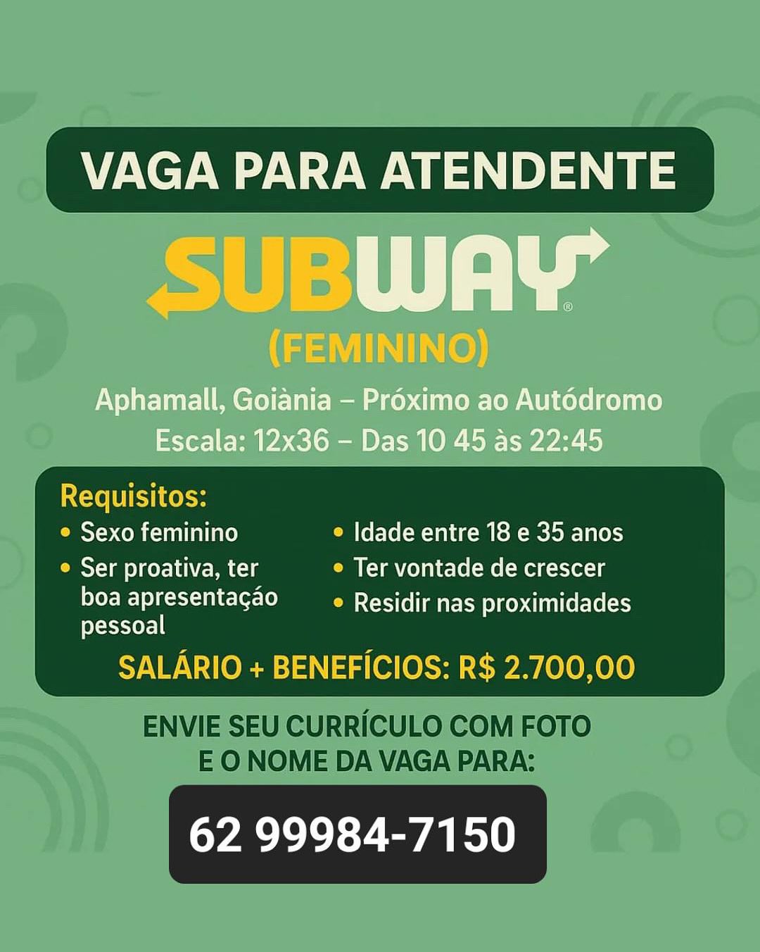 _ VAGA PARA ATENDENTE

Riel): | aa

(FEMININO)

Aphamall, Goiania — Proximo ao Aut6dromo
Escala: 12x36 - Das 10 45 as 22:45

 

Mace ls
_ e Sexo feminino © Idade entre 18 e 35 anos
__ © Ser proativa, ter e Ter vontade de crescer

eFC lc le MC SSe aE ces i ite Eve ets
pessoal

SALARIO + BENEFICIOS: R$ 2.700,00

62 99984-7150 VAGA PARA ATENDENTE

Requisitos:
© Sexo feminino e Idade entre 18 e 35 anos
e Ser proativa, ter e Ter vontade de crescer

boa apresentagao _—_e Residir nas proximidades
pessoal

SALARIO + BENEFICIOS: R$ 2.700,00

 

ENVIE SEU CURRICULO COM FOTO
EO NOME DA VAGA PARA:

62 99984-7150 VAGA PARA ATENDENTE

SUBWAY

(FEMININO)

Aphamall, Goiania — Proximo ao Aut6dromo
Escala: 12x36 - Das 10 45 as 22:45

IXcXe LEI Ko oe

 

_ e Sexo feminino ° Idade entre 18 e 35 anos

e Ser proativa, ter e Ter vontade de crescer

Teele MC TSCe ae Etces ti tteeve ets
feXeas-yor=] |

SALARIO + BENEFICIOS: R$ 2.700,00

62 99984-7150 VAGA PARA ATENDENTE

Requisitos:
© Sexo feminino e Idade entre 18 e 35 anos
Ser proativa, ter e Ter vontade de crescer

boa apresentagao _—_e Residir nas proximidades
pessoal

SALARIO + BENEFICIOS: R$ 2.700,00

 

ENVIE SEU CURRICULO COM FOTO
EO NOME DA VAGA PARA:

62 99984-7150 _ VAGA PARA ATENDENTE

RST) T TT: ae

(FEMININO)

Aphamall, Goiania — Proximo ao Autodromo
Escala: 12x36 - Das 10 45 as 22:45

 

Ice LU Ke los
° Sexo feminino ° Idade entre 18 e 35 anos
Cella cer 1d\ Pm Ccle e Ter vontade de crescer

eFC MC TSe ae Ee gestae Eve ets
eXayer=I |

SALARIO + BENEFICIOS: R$ 2.700,00

62 99984-7150 VAGA PARA ATENDENTE

Requisitos:
© Sexo feminino e Idade entre 18 e 35 anos
e Ser proativa, ter e Ter vontade de crescer

boa apresentagao _—e Residir nas proximidades
pessoal

SALARIO + BENEFICIOS: R$ 2.700,00

 

ENVIE SEU CURRICULO COM FOTO
EO NOME DA VAGA PARA:

62 99984-7150 VAGA PARA ATENDENTE

Aphamall, Goiania - Proximo ao Aut6dromo
Escala: 12x36 - Das 10 45 as 22:45

Requisitos:

° Sexo feminino ° Idade entre 18 e 35 anos
Casta lier 1e\ Pale ° Ter vontade de crescer
ter kes al eLerLe) ° Residir nas proximidades
pessoal

 

62 99984-7150 VAGA PARA ATENDENTE

Requisitos:
CRS COR Ul lale) e Idade entre 18 e 35 anos
e Ser proativa, ter e Ter vontade de crescer

boa apresentagao _—_e Residir nas proximidades
pessoal

SALARIO + BENEFICIOS: R$ 2.700,00

 

ENVIE SEU CURRICULO COM FOTO
EO NOME DA VAGA PARA:

62 99984-7150 VAGA PARA ATENDENTE

We

Aphamall, Goiania - Proximo ao Aut6dromo
Escala: 12x36 - Das 10 45 as 22:45

Sexo feminino © Idade entre 18 e 35 anos

© Ser proativa, ter » Ter vontade de crescer
boa apresentagao Residir nas proximidades
pessoal

APOE meld) ig (e cre

62 99984-7150 VAGA PARA ATENDENTE

Requisitos:
OMT COR cially e Idade entre 18 e 35 anos
OS a CMs e Ter vontade de crescer

boa apresentagao e Residir nas proximidades
pessoal

SALARIO + BENEFICIOS: R$ 2.700,00

 

ENVIE SEU CURRICULO COM FOTO
EO NOME DA VAGA PARA:

62 99984-7150
