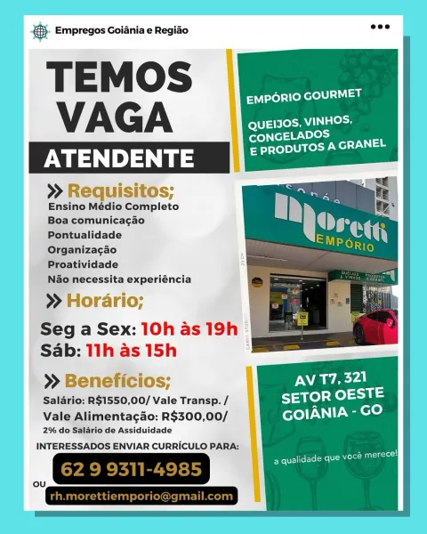 Bag Empregos Goiania e Regiao

EMPORIO GOURMET
VAG A QUEIIOS, VINHOS,
SB

CONGELADO

ATENDENTE Bartel ted cla

>» Requisitos;
Ensino Médio Completo
Boa comunicagao
Pontualidade
Organizacao

Proatividade

Nao necessita experiéncia

>» Horario;

Seg a Sex: 10h as 19h ©
Sab: 11h as 15h .

  
   

>» Beneficios;

Salario: RS1550,00/ Vale Transp. /

Vale Alimentagao: R$300,00/
2% do Salario de Assiduidade

INTERESSADOS ENVIAR CURRICULO PARA:

_, GRESIREES Se Empregos Goiania e Regiao =<

T E M OS EMPORIO GOURMET
VAGA QUEIJOS, VINHOS,

>» Requisitos;
Ensino Médio Completo
Boa comunicagao
Pontualidade
Organizacao

Proatividade

Nao necessita experiéncia

>» Horario;

Seg a Sex: 10h as 19h
Sab: 11h as 15h

>» Beneficios;

Salario: R$1550,00/ Vale Transp. /

Vale Alimentagao: R$300,00/
2% do Salario de Assiduidade

INTERESSADOS ENVIAR CURRICULO PARA: - Empregos Goiania e Regido

fs emporio GOURMET
VAGA : QUEIIOS, VINHOS.
Ss

CONGELADO!

ATENDENTE 0 Peete ead

>» Requisitos;
Ensino Médio Comp...