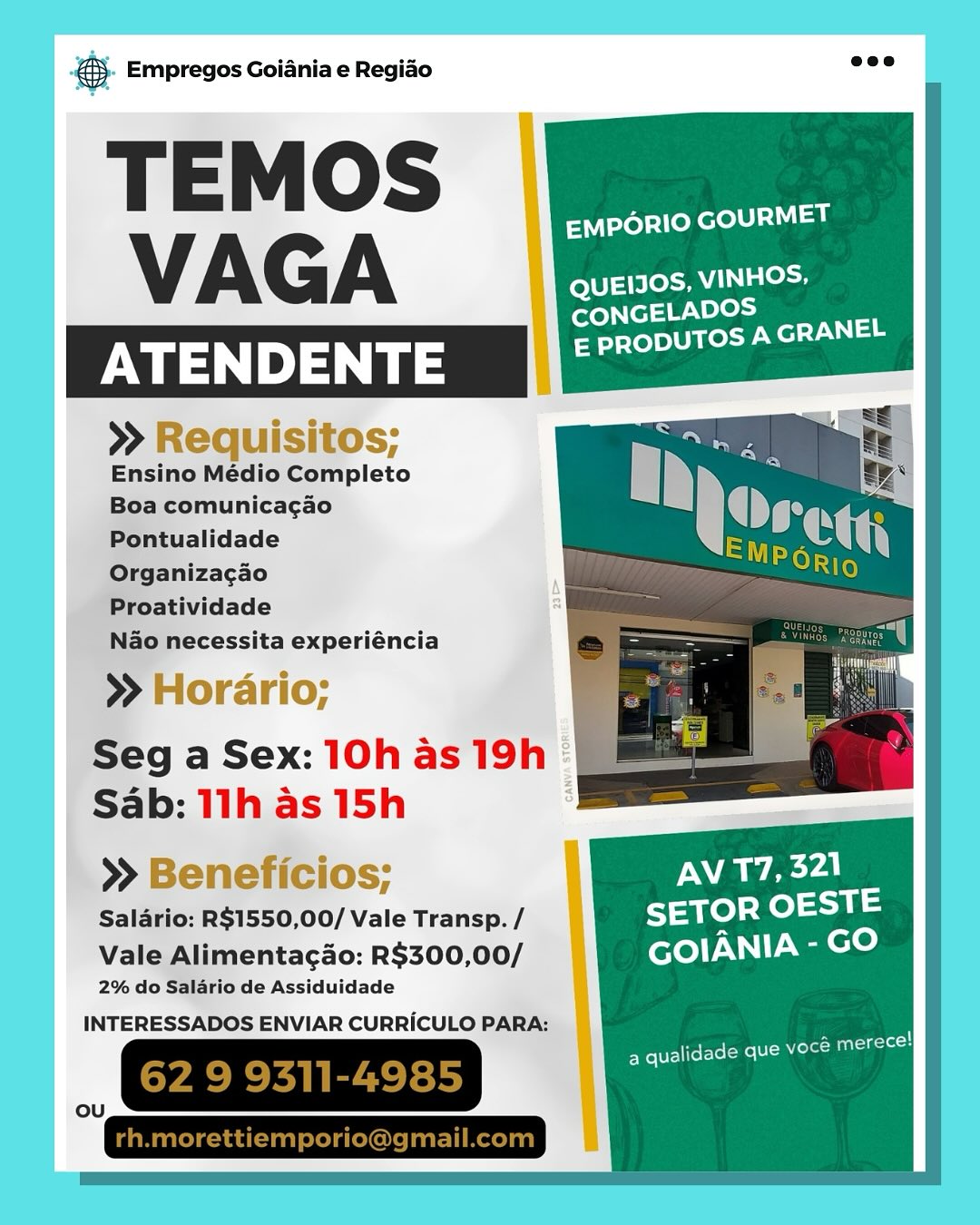 Bag Empregos Goiania e Regiao

EMPORIO GOURMET
VAG A QUEIIOS, VINHOS,
SB

CONGELADO

ATENDENTE Bartel ted cla

>» Requisitos;
Ensino Médio Completo
Boa comunicagao
Pontualidade
Organizacao

Proatividade

Nao necessita experiéncia

>» Horario;

Seg a Sex: 10h as 19h ©
Sab: 11h as 15h .

  
   

>» Beneficios;

Salario: RS1550,00/ Vale Transp. /

Vale Alimentagao: R$300,00/
2% do Salario de Assiduidade

INTERESSADOS ENVIAR CURRICULO PARA:

_, GRESIREES Se Empregos Goiania e Regiao =<

T E M OS EMPORIO GOURMET
VAGA QUEIJOS, VINHOS,

>» Requisitos;
Ensino Médio Completo
Boa comunicagao
Pontualidade
Organizacao

Proatividade

Nao necessita experiéncia

>» Horario;

Seg a Sex: 10h as 19h
Sab: 11h as 15h

>» Beneficios;

Salario: R$1550,00/ Vale Transp. /

Vale Alimentagao: R$300,00/
2% do Salario de Assiduidade

INTERESSADOS ENVIAR CURRICULO PARA: - Empregos Goiania e Regido

fs emporio GOURMET
VAGA : QUEIIOS, VINHOS.
Ss

CONGELADO!

ATENDENTE 0 Peete ead

>» Requisitos;
Ensino Médio Completo
Boa comunicagao
Pontualidade
Organizacao

Proatividade

Nao necessita experiéncia

>» Horario;

Seg a Sex: 10h as 19h
Sab: 11h as 15h

   
 

>> Beneficios; 4 AV 17,321 -
Salario: R$1550,00/ Vale Transp./ |) SETOR OEST
Vale Alimentagao: R$300,00/ |) GOIANIA - GO

2% do Salario de Assiduidade

A i
a qualidade que Mole Man ksc © Empregos Goiania e Regiao

TEMOS

EMPORIO GOURMET

VAGA Fey

CONGELADOS
— PRODUTOS A GRANEL

os Ps

>» Requisitos;
Ensino Médio Completo
Boa comunicagao
Pontualidade
Organizacao

Proatividade

Nao necessita experiéncia

>» Horario;

Seg a Sex: 10h as 19h
Sab: 11h as 15h

>» Beneficios;

Salario: R$1550,00/ Vale Transp. /

Vale Alimentagao: R$300,00/
2% do Salario de Assiduidade

  

INTERESSADOS ENVIAR CURRICULO PARA: @ Empregos Goiania e Regiao

EMPORIO GOURMET
VAGA |Ra
S)

CONGELADO

ATENDENTE mate ltt A lel

>» Requisitos;
Ensino Médio Completo
Boa comunicagao
Pontualidade
Organizacao

Proatividade

Nao necessita experiéncia

>» Horario;

Seg a Sex: 10h as 19h ©
Sab: 11h as 15h

   
 

>» Beneficios;

Salario: R$1550,00/ Vale Transp. /

Vale Alimentacao: R$300,00/
2% do Salario de Assiduidade

INTERESSADOS ENVIAR CURRICULO PARA:

MM 62 9 9311-4985) ® Empregos Goiania e Regiao

T E M OS EMPORIO GOURMET
VAGA QUEIJOS, Na eg

>> Requisitos;
Ensino Médio Completo
Boa comunicagao
Pontualidade
Organiza¢ao

Proatividade

Nao necessita experiéncia

>» Horario;

Seg a Sex: 10h as 19h
Sab: 11h as 15h

>» Beneficios; AV 17,321 t
Salario: R$1550,00/ Vale Transp. / SETOR OEST
Vale Alimentagao: R$300,00/ GOIANIA - GO

2% do Salario de Assiduidade

   
 

INTERESSADOS ENVIAR CURRICULO PARA:

es i!
Fy Pires eno A lal ss Empregos Goiania e Regiado

EMPORIO GOURMET
VAGA Rene
Sj

CONGELADO

ATENDENTE Bartell each lals

>> Requisitos;
Ensino Médio Completo
a comunicagao

Seg a Sex: 10h as 19h :
Sab: 11h as 15h :

>» Beneficios; NAW AYA.

Salario: R$1550,00/ Vale Transp. / SETOR OESTE
Vale Alimentacao: R$300,00/ GOIANIA - GO

2% do Salario de Assiduidade
INTERESSADOS ENVIAR CURRICULO PARA:

qualid toleme| etergetecl
ee oe ad
ou ® Empregos Goiania e Regiado

T E M OS EMPORIO GOURMET
VAGA QUEIJOS, VINHOS,

>» Requisitos;
Ensino Médio Completo
Boa comunicagao
Pontualidade
Organiza¢gao

Proatividade

Nao necessita experiéncia

>» Horario;

Seg a Sex: 10h as 19h
Sab: 11h as 15h

>» Beneficios;
Salario: R$1550,00/ Vale Transp. / SETOR OESTE
Vale Alimentagao: R$300,00/ GOIANIA - foie)

2% do Salario de Assiduidade

  

INTERESSADOS ENVIAR CURRICULO PARA:

eteiciecy

a qualidade que voc’ rane Empregos Goiania e Regiao

EMPORIO GOURMET
VAGA fexe) tere“ alooae
Ss

CONGELADO
E PRODUTOSA GRANEL

Horario;
g a Sex: 10h as 19h :
b: 11h as 15h : -

» Beneficios; AV T7, 321
‘Salario: RS1550,00/ Vale Transp. / SETOR OESTE
Vale Alimentacao: R$300,00/ GOIANIA - GO

2% do Salario de Assiduidade
INTERESSADOS ENVIAR CURRICULO PARA:

FS et get i
Pee eesti rere Meo ® Empregos Goiania e Regido

T E M OS EMPORIO GOURMET
VAGA QUEIIOS, VINHOS,

 

 

Ensino Médio Complet
Boa comunicagao
Pontualidade
Organiza¢gao

Proatividade

Nao necessita experiéncia

»H ri

Seg a Sex: 10h as 19h
Sab: 11h as 15h

» Bel
Salario: R$1550,00/ Vale Transp. / SETOR OESTE

Vale Alimentagao: R$300,00/ GOIANIA -GO

2% do Salario de Assiduidade
INTERESSADOS ENVIAR CURRICULO PARA:

a qualidade que Retest
62 9 9311-4985 4
ou

 

 

rh.morettiemporio@gmail.com