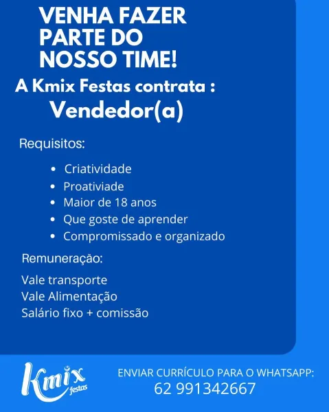 VENHA FAZER
PARTE DO
NOSSO TIME!

A Kmix Festas contrata :

Vendedor(a)

Requisitos:

e Criatividade

Cid ere | UNV rele Ke)
e Maior de 18 anos

e Que goste de aprender
e Compromissado e organizado

Remuneracao:

Vale transporte
Vale Alimentagao
Saldrio fixo + comissdo

; ENVIAR CURRICULO PARA O WHATSAPP:
es 62 991342667 VENHA FAZER
PARTE DO
NOSSO TIME!

A Kmix Festas contrata :

Vendedor(a)

Requisitos:

e Criatividade

e Proativiade
e Maior de 18 anos

e Que goste de aprender
e¢ Compromissado e organizado

Remuneracao:

Vale transporte
Vale Alimentagao
Salario fixo + comissdo

1 ENVIAR CURRICULO PARA O WHATSAPP:
tes 62 991342667 VENHA FAZER
PARTE DO
NOSSO TIME!

A Kmix Festas contrata :

Vendedor(a)

Requisitos:

e Criatividade

e Proativiade
e Maior de 18 anos

e Que goste de aprender
¢ Compromissado e organizado

Remuneracao:

Vale transporte
Vale Alimentagao
Saldrio fixo + comissdo

rf ENVIAR CURRICULO PARA O WHATSAPP:
Mee 62 991342667 VENHA FAZER
PARTE DO
NOSSO TIME!

A Kmix F...