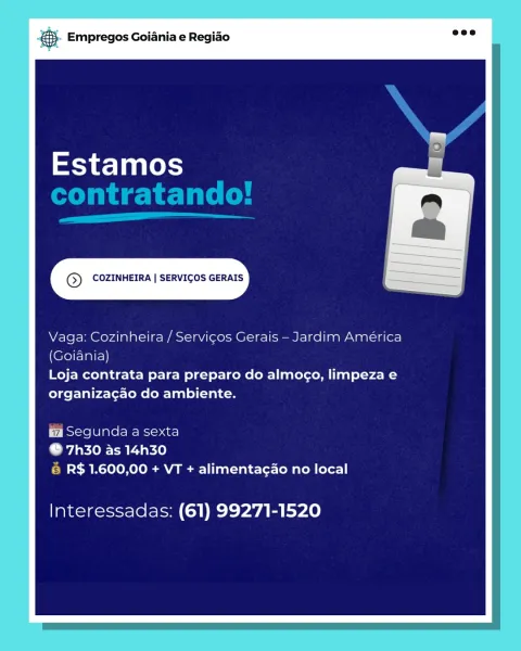 ‘. Empregos Goiania e Regiao

Estamos

© COZINHEIRA | SERVICOS GERAIS

Vaga: Cozinheira / Servicos Gerais —Jardim América
(Goiania)

Loja contrata para preparo do almogo, limpeza e
organizagao do ambiente.

Segunda a sexta

© 7h30 as 14h30
6 R$ 1.600,00 + VT + alimentagao no local

Interessadas: (61) 99271-1520 & Empregos Goiania e Regiao

Estamos
contratando!

a

© COZINHEIRA | SERVICOS GERAIS

Vaga: Cozinheira / Servicos Gerais — Jardim América
(Goiania)

Loja contrata para preparo do almogo, limpeza e
organiza¢gao do ambiente.

Segunda a sexta

@ 7h30 as 14h30
& R$ 1.600,00 + VT + alimentagao no local

Interessadas: (61) 99271-1520 ‘. Empregos Goiania e Regiao

Estamos

® COZINHEIRA | SERVICOS GERAIS

Vaga: Cozinheira / Servicos Gerais — Jardim América
(Goiania)

Loja contrata para preparo do almogo, limpeza e
organiza¢ao do ambiente.

Segunda a sexta

© 7h30 as 14h30
6 R$ 1.600,00 + VT + alimentac¢ao no local

Interessadas: (61) 99271-1520 a Empregos Goiania e Regiao

Ky t=] ale...