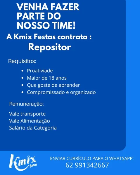 VENHA FAZER
PARTE DO
NOSSO TIME!

A Kmix Festas contrata :
Repositor

Requisitos:

ne geye 1a NVArelel =

e Maior de 18 anos

© Que goste de aprender

¢ Compromissado e organizado

Remuneracao:

Vale transporte
Vale Alimentagao
Salario da Categoria

| ENVIAR CURRICULO PARA O WHATSAPP:
Mee 62 991342667 VENHA FAZER
PARTE DO
NOSSO TIME!

A Kmix Festas contrata :
Repositor

Requisitos:

e Proativiade

e Maior de 18 anos

¢ Que goste de aprender

¢ Compromissado e organizado

Remuneracao:

Vale transporte
Vale Alimentagao
Salario da Categoria

ry ENVIAR CURRICULO PARA O WHATSAPP:
Mee 62 991342667 VENHA FAZER
PARTE DO
NOSSO TIME!

A Kmix Festas contrata :
Repositor

Requisitos:

e Proativiade

e Maior de 18 anos

¢ Que goste de aprender

¢ Compromissado e organizado

Remuneracao:

Vale transporte
Vale Alimentagao
Salario da Categoria

1 ENVIAR CURRICULO PARA O WHATSAPP:
Mee 62 991342667 VENHA FAZER
PARTE DO
NOSSO TIME!

A Kmix Festas contrata :
Repositor

Requisitos:

e Proativiade

e Mai...