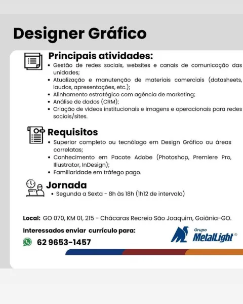 Designer Grafico
Sy Principais atividades:

e GestGo de redes sociais, websites e canais de comunica¢do das
unidades;

® AtualizagGo e manutengado de materiais comerciais (datasheets,
laudos, apresentacées, etc.);

e Alinhamento estratégico com agéncia de marketing;

e Andlise de dados (CRM);

¢ Criagdo de videos institucionais e imagens e operacionais para redes
sociais/sites.

i e e
ST Requisitos
® Superior completo ou tecndlogo em Design Grdfico ou Greas
correlatas;
® Conhecimento em Pacote Adobe (Photoshop, Premiere Pro,

Illustrator, InDesign);
® Familiaridade em trafego pago.

Ge Jornada

e Segunda a Sexta - 8h as 18h (Ihl2 de intervalo)

Local: GO 070, KM 01, 215 - Chacaras Recreio SGo Joaquim, GoidGnia-GO.
Interessados enviar curriculo para: y Grupo

© 629653-1457 MetalLight ° Designer Grafico
fe] Principais atividades:

* GestGo de redes sociais, websites e canais de comunicagdo das
unidades;

* Atualizaga4o e manutengao de materiais comerciais (datasheets,
laudos, apresent...