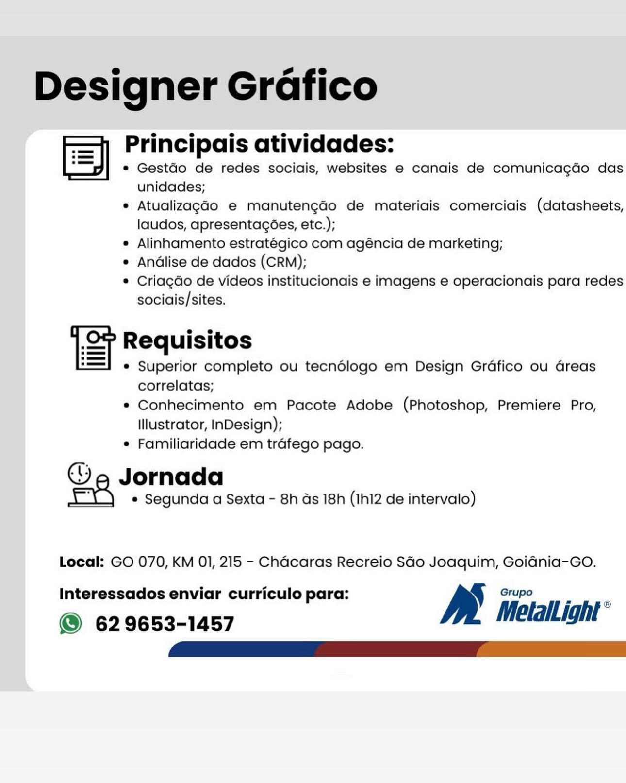 Designer Grafico
Sy Principais atividades:

e GestGo de redes sociais, websites e canais de comunica¢do das
unidades;

® AtualizagGo e manutengado de materiais comerciais (datasheets,
laudos, apresentacées, etc.);

e Alinhamento estratégico com agéncia de marketing;

e Andlise de dados (CRM);

¢ Criagdo de videos institucionais e imagens e operacionais para redes
sociais/sites.

i e e
ST Requisitos
® Superior completo ou tecndlogo em Design Grdfico ou Greas
correlatas;
® Conhecimento em Pacote Adobe (Photoshop, Premiere Pro,

Illustrator, InDesign);
® Familiaridade em trafego pago.

Ge Jornada

e Segunda a Sexta - 8h as 18h (Ihl2 de intervalo)

Local: GO 070, KM 01, 215 - Chacaras Recreio SGo Joaquim, GoidGnia-GO.
Interessados enviar curriculo para: y Grupo

© 629653-1457 MetalLight ° Designer Grafico
fe] Principais atividades:

* GestGo de redes sociais, websites e canais de comunicagdo das
unidades;

* Atualizaga4o e manutengao de materiais comerciais (datasheets,
laudos, apresentacoes, etc.);

¢ Alinhamento estratégico com agéncia de marketing;

¢ Andlise de dados (CRM);

* Criagdo de videos institucionais e imagens e operacionais para redes
sociais/sites.

ST Requisitos
* Superior completo ou tecndlogo em Design Grdfico ou Greas
correlatas;
* Conhecimento em Pacote Adobe (Photoshop, Premiere Pro,
Illustrator, InDesign);
* Familiaridade em trafego pago.

Ga Jornada

* Segunda a Sexta - 8h ds 18h (Ih12 de intervalo)

Local: GO 070, KM 01, 215 - Chacaras Recreio SGo Joaquim, Goidnia-GoO.
Interessados enviar curriculo para: Be Grupo

© 629653-1457 Metall ight ° Designer Grafico
=] Principais atividades:

e GestGo de redes sociais, websites e canais de comunicacdo das
unidades;

e AtualizagGo e manutengao de materiais comerciais (datasheets,
laudos, apresentagées, etc.);

e Alinhamento estratégico com agéncia de marketing;

e Andlise de dados (CRM);

© Criagdo de videos institucionais e imagens e operacionais para redes
sociais/sites.

ST Requisitos
© Superior completo ou tecndlogo em Design Grdfico ou Greas
correlatas;
e Conhecimento em Pacote Adobe (Photoshop, Premiere Pro,

Illustrator, InDesign);
e Familiaridade em trafego pago.

Ga Jornada

* Segunda a Sexta - 8h ds 18h (IhI2 de intervalo)

Local: GO 070, KM 01, 215 - Chacaras Recreio SGo Joaquim, Goidnia-Go.

Interessados enviar curriculo para: Grupo

© 629653-1457 Melallight* Designer Grdfico
Sy Principais atividades:

* GestGo de redes sociais, websites e canais de comunicagdo das
unidades;

* Atualizaga4o e manutengao de materiais comerciais (datasheets,
laudos, apresentacées, etc.);

¢ Alinhamento estratégico com agéncia de marketing;

¢ Andlise de dados (CRM);

* Criagdo de videos institucionais e imagens e operacionais para redes
sociais/sites.

ST Requisitos
* Superior completo ou tecndlogo em Design Grdfico ou dreas
correlatas;
* Conhecimento em Pacote Adobe (Photoshop, Premiere Pro,
Illustrator, InDesign);
* Familiaridade em trafego pago.

Ga Jornada

e Segunda a Sexta - 8h ds 18h (Ih12 de intervalo)

Local: GO 070, KM 01, 215 - Chacaras Recreio SGo Joaquim, Goidnia-Go.
Interessados enviar curriculo para: Be Grupo

@ 629653-1457 Metallight’ Designer Grafico
=] Principais atividades:

e GestGo de redes sociais, websites e canais de comunicacdo das
unidades;

* AtualizagGo e manutengado de materiais comerciais (datasheets,
laudos, apresentagées, etc.);

e Alinhamento estratégico com agéncia de marketing;

e Andlise de dados (CRM);

© Criagdo de videos institucionais e imagens e operacionais para redes
sociais/sites.

1 Requisitos
* Superior completo ou tecndlogo em Design Grdfico ou Greas
correlatas;
* Conhecimento em Pacote Adobe (Photoshop, Premiere Pro,

Illustrator, InDesign);
© Familiaridade em trafego pago.

Ga Jornada

* Segunda a Sexta - 8h ds 18h (Ih12 de intervalo)

Local: GO 070, KM 01, 215 - Chacaras Recreio SGo Joaquim, Goidnia-Go.
Interessados enviar curriculo para: a Grupo

© 629653-1457 MetlalLight ° Designer Grafico
el Principais atividades:

* Gestdo de redes sociais, websites e canais de comunicagdo das
unidades;

* Atualizaga4o e manutengado de materiais comerciais (datasheets,
laudos, apresentacées, etc.);

¢ Alinhamento estratégico com agéncia de marketing;

¢ Andlise de dados (CRM);

* Criagdo de videos institucionais e imagens e operacionais para redes
sociais/sites.

ST Requisitos
* Superior completo ou tecndlogo em Design Grdfico ou Greas
correlatas;
* Conhecimento em Pacote Adobe (Photoshop, Premiere Pro,
Illustrator, InDesign);
* Familiaridade em trafego pago.

Ga Jornada

* Segunda a Sexta - 8h ds 18h (Ih12 de intervalo)

Local: GO 070, KM 01, 215 - Chacaras Recreio SGo Joaquim, Goidnia-GoO.
Interessados enviar curriculo para: Be Grupo

© 629653-1457 Metall ight’ zl Principais atividades:
ES e GestdGo de redes sociais, websites e canais de comunicagdo das

unidades;

® AtualizagGo e manutengdo de materiais comerciais (datasheets,
laudos, apresentagoes, etc.);

e Alinhamento estratégico com agéncia de marketing;

e Andlise de dados (CRM);

© Criagdo de videos institucionais e imagens e operacionais para redes
sociais/sites.

1 e e
SF Requisitos
* Superior completo ou tecndédlogo em Design Grdfico ou Greas
correlatas;
* Conhecimento em Pacote Adobe (Photoshop, Premiere Pro,
Illustrator, InDesign);
e Familiaridade em trafego pago.

Ga Jornada

e Segunda a Sexta - 8h as 18h (IhI2 de intervalo)

Local: GO 070, KM OI, 215 - Chacaras Recreio SGo Joaquim, Goidnia-Go.

Interessados enviar curriculo para:

© 629653-1457 MelalLight Designer Grafico
el Principais atividades:

¢ Gestdo de redes sociais, websites e canais de comunicagdo das
unidades;

* Atualizagado e manutengdo de materiais comerciais (datasheets,
laudos, apresentacées, etc.);

e Alinhamento estratégico com agéncia de marketing;

e Andlise de dados (CRM);

© Criagdo de videos institucionais e imagens e operacionais para redes
sociais/sites.

ST Requisitos
* Superior completo ou tecndlogo em Design Grdfico ou dreas
correlatas;
* Conhecimento em Pacote Adobe (Photoshop, Premiere Pro,
Illustrator, InDesign);
¢ Familiaridade em trafego pago.

Ga Jornada

* Segunda a Sexta - 8h ds 18h (Ih12 de intervalo)

Local: GO 070, KM 01, 215 - Chacaras Recreio SGo Joaquim, Goidnia-GO.
Interessados enviar curriculo para: a Grupo

© 629653-1457 Metall ight ° Principais atividades:
gi © Gestdo de redes sociais, websites e canals de comunicagdo das
unidades;
* AtualizagGo e manutengaGo de materiais comerciais (datasheets,
laudos, apresentagoes, etc.);
e Alinhamento estratégico com agéncia de: marketing;
 Andlise de dados (CRM);
© Criagdo de videos institucionais e imagens e operacionais para redes
sociais/sites.

correlatas;

* Conhecimento em Pacote Adobe (Photoshop, Premiere Pro,
Illustrator, InDesign);

« Familiaridade em trafego pago.

Ga Jornada

¢ Segunda a Sexta - 8h ds 18h (Ihl2 de intervalo)

Local: GO 070, KM OI, 215 - Chacaras Recreio SGo Joaquim, Goidnia-Go.
Interessados enviar curriculo para: BS Gry
@© 629653-1457 Designer Grafico
= Principais atividades:

¢ Gestdo de redes sociais, websites e canais de comunicagdo das
unidades;

* Atualizagado e manutengado de materiais comerciais (datasheets,
laudos, apresentacées, etc.);

e Alinhamento estratégico com agéncia de marketing;

¢ Andlise de dados (CRM);

© Criagdo de videos institucionais e imagens e operacionais para redes
sociais/sites.

ST Requisitos
* Superior completo ou tecndlogo em Design Grdfico ou dreas
correlatas;
® Conhecimento em Pacote Adobe (Photoshop, Premiere Pro,
Illustrator, InDesign);
* Familiaridade em trafego pago.

we Jornada

* Segunda a Sexta - 8h ds 18h (Ih12 de intervalo)

Local: GO 070, KM 01, 215 - Chacaras Recreio SGo Joaquim, Goidnia-GO.
Interessados enviar curriculo para: a Grupo

@ 629653-1457 MetalLight”