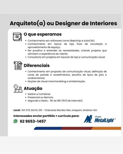 Arquiteto(a) ou Designer de Interiores

O que esperamos

* Conhecimento em softwares como SketchUp e AutoCAD;

* Conhecimento em layout de loja, fluxo de circulagdo e
aproveitamento de espago;

© Ser proativo e entender as necessidades, criando projetos que
otimizem a experiéncia do cliente;

© Consultoria em projetos em layouts de loja e comunicagao visual.

Diferenciais

* Conhecimento em proposta de comunicagao visual, definigao de
cores de parede e revestimentos, escolha de tipos de piso e
acabamentos;

© Nogées de visual merchandising e ambientagao.

a Atuacdo

© Saldrio a Combinar
© Presencial ou Remoto
© Segunda a Sexta - 8h ds 18h (Ih12 de intervalo)

 

Local: GO 070, KM OI, 215 - Chadcaras Recreio SGo Joaquim, Goidnia-Go.

Interessados enviar portfélio + curriculo para: B Grupo

© 629653-1457 MetlalLight° Arquiteto(a) ou Designer de Interiores

O que esperamos
FS rman

* Conhecimento em softwares como SketchUp e AutoCAD;

* Conhecimento em layout de loja, fluxo de circulag...