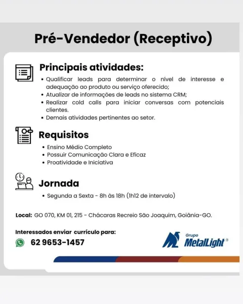 Pré-Vendedor (Receptivo)

es es se e e e
| Principais atividades:
v * Qualificar leads para determinar o nivel de interesse e
adequagaéo ao produto ou servico oferecido;
e Atualizar de informagées de leads no sistema CRM;

° Realizar cold calls para iniciar conversas com potenciais
clientes.

e Demais atividades pertinentes ao setor.

ST Requisitos

© Ensino Médio Completo
e Possuir Comunicagao Clara e Eficaz
* Proatividade e Iniciativa

Ga Jornada

e Segunda a Sexta - 8h ds 18h (Ih12 de intervalo)
Local: GO 070, KM 01, 215 - Chécaras Recreio SGo Joaquim, Goidnia-Go.

Interessados enviar curriculo para: Bs Gripe

@ 629653-1457 MetlalLight ° Pré-Vendedor (Receptivo)

—+ Principais atividades:
ES ;

* Qualificar leads para determinar o nivel de interesse e
adequagao ao produto ou servico oferecido;

¢ Atualizar de informagées de leads no sistema CRM;

* Realizar cold calls para iniciar conversas com potenciais
clientes.

* Demais atividades pertinentes ao setor.

Requisitos

* Ensino ...