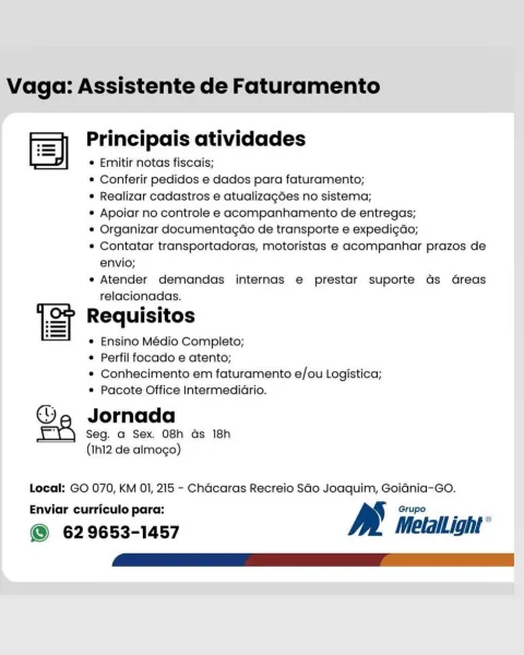 Vaga: Assistente de Faturamento

—$ e e e e e
= Principais atividades
| e Emitir notas fiscais;
© Conferir pedidos e dados para faturamento;
e Realizar cadastros e atualizagées no sistema;
® Apoiar no controle e acompanhamento de entregas;
* Organizar documentagéo de transporte e expedi¢do;
« Contatar transportadoras, motoristas e acompanhar prazos de
envio;
e Atender demandas internas e prestar suporte ds dGreas
relacionadas.

ST Requisitos

e Ensino Médio Completo;

© Perfil focado e atento;

* Conhecimento em faturamento e/ou Logistica;
e Pacote Office IntermediGrio.

@®©e Jornada
eA Seg. a Sex. 08h ds 18h
(Ih12 de almogo)

Local: GO 070, KM 01, 215 - Chacaras Recreio SGo Joaquim, GoidGnia-Go.
Enviar curriculo para: Grupo

@ 629653-1457 MetalLight* Vaga: Assistente de Faturamento

> Principais atividades
ES] e Emitir notas fiscais;
¢ Conferir pedidos e dados para faturamento;
¢ Realizar cadastros e atualizag6es no sistema;
* Apoiar no controle e acompanhamento de entregas;
* Orga...