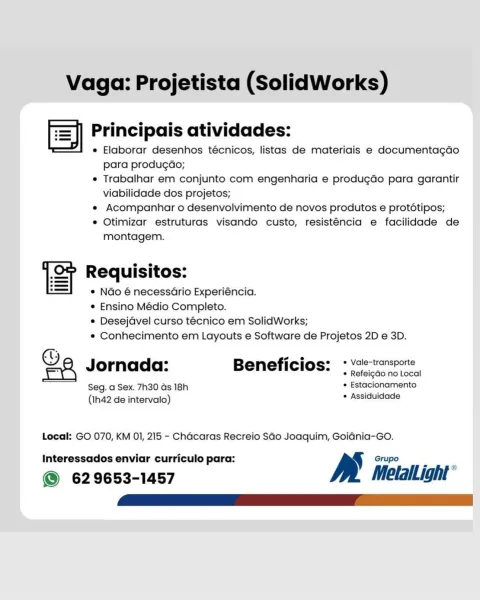 Vaga: Projetista (SolidWorks)

= es e e e es
=) Principais atividades:
¥I « Elaborar desenhos técnicos, listas de materiais e documentagdao
para produgado;
® Trabalhar em conjunto com engenharia e produgdo para garantir
viabilidade dos projetos;
e Acompanhar o desenvolvimento de novos produtos e prototipos;
e Otimizar estruturas visando custo, resisténcia e facilidade de
montagem.

u e e e
ST Requisitos:
¢ NGo é necessario Experiéncia.
e Ensino Médio Completo.

e Desejdvel curso técnico em SolidWorks;
e Conhecimento em Layouts e Software de Projetos 2D e 3D.

(1; _.
Ga Jornada: Beneficios: : voc tansrore
* Refei¢gGo no Local
Seg. a Sex. 7h30 ds 18h . Estacionamento
(Ih42 de intervalo) * Assiduidade

Local: GO 070, KM O01, 215 - Chacaras Recreio SGo Joaquim, Goidnia-Go.

Interessados enviar curriculo para:

@ 629653-1457 y.) MetalLight Vaga: Projetista (SolidWorks)

ed e e e e e
=] Principais atividades:
“I « Elaborar desenhos técnicos, listas de materiais e documentagdo
para produga...