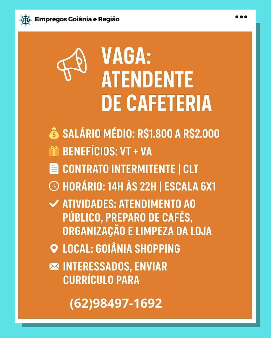 & Empregos Goiania e Regiao

vere
Ve a
eS ae

PSV OAD UROL SYA
fia) 3) aa (Hse en)

CONTRATO INTERMITENTE | CLT

© HORARIO: 14H AS 22H | ESCALA 6X1

SSS ta
UA aU Wap
ORGANIZAGAO E LIMPEZA DA LOJA

Me EER aah

i INTERESSADOS, ENVIAR
MU (HT)

(62)98497-1692 & Empregos Goiania e Regiao

VAGA:
“Ve ae
eS ae

© SALARIO MEDIO: RS1.800 A R$2.000
sm: 3\ 4a (HS Ae

B CONTRATO INTERMITENTE | CLT

© HORARIO: 14H AS 22H | ESCALA 6X1

USSU La
PUBLICO, PREPARO DE Way
ORGANIZAGAO E LIMPEZA DA LOJA

Me EER ah

DTS LS
MU (HT)

(62)98497-1692 es Empregos Goiania e Regiao

ere
Ve ae
eS ey

© SALARIO MEDIO: R$1.800 A R$2.000
f BENEFICIOS: VT +VA

B CONTRATO INTERMITENTE | CLT

© HORARIO: 14H AS 22H | ESCALA 6X1

SASS Ua Uta UY
UM a ae
ORGANIZAGAO E LIMPEZA DA LOJA

MA EER aa

DTS US
MU (HOT)

(62)98497-1692 @ Empregos Goiania e Regiao

ere
Ve ae
Des ae

© SALARIO MEDIO: R$1.800 A R$2.000
f BENEFICIOS: VT +VA

B CONTRATO INTERMITENTE | CLT

© HORARIO: 14H AS 22H | ESCALA 6X1

SSS La UY
UA aU ae te
UC ae ed |

MRA OER

i INTERESSADOS, ENVIAR
MU (HOT)

(62)98497-1692 ss Empregos Goiania e Regiao

VEEL
Va
ea

© SALARIO MEDIO: R$1.800 A R$2.000
 BENEFICIOS: VT + VA

B CONTRATO INTERMITENTE | CLT

© HORARIO: 14H AS 22H | ESCALA 6X1

USSU Uta
UU wae
ORGANIZAGAO E LIMPEZA DA LOJA

ome EER

i INTERESSADOS, ENVIAR
MU (HT)

(62)98497-1692 @ Empregos Goiania e Regiao

VEEL
Va
af

© SALARIO MEDIO: R$1.800 A R$2.000
 BENEFICIOS: VT + VA

B CONTRATO INTERMITENTE | CLT

© HORARIO: 14H AS 22H | ESCALA 6X1

USSU Uta UY
aU Was
ORGANIZAGAO E LIMPEZA DA LOJA

Me ERS

i INTERESSADOS, ENVIAR
MU (HT)

(62)98497-1692 es Empregos Goiania e Regido

Ferg
Ve ae
eS ae

© SALARIO MEDIO: R$1.800 A R$2.000
im?) 4g (HS

BRUT aa a

© HORARIO: 14H AS 22H | ESCALA 6X1

SSL
PUBLICO, PREPARO DE wd as8
PA |

MA RBS aah

ESSE EUG
CURRICULO PARA

(62)98497-1692 & Empregos Goiania e Regiao

VAGA:
VAS
Nea

PSS VEU TSH UR STRLUUE WS LI
Pm4\ da (US en)

ETO SUL ae

© HORARIO: 14H AS 22H | ESCALA 6X1

AU ae a ae
a ae) ate Vie
WAT aL 74M

Q LOCAL: GOIANIA SHOPPING

PE Sa UE
TUR |

(62)98497-1692 eS Empregos Goiania e Regido

Weve
VE ae
eS ae

& SALARIO MEDIO: R$1.800 A R$2.000
‘~ BENEFICIOS: VT + VA

RUC a a

© HORARIO: 14H AS 22H | ESCALA 6X1

SAE aU Te
UTAH aa ase
Pa |

eM Reena ht

DA hy UL
UTAH 7.)

(62)98497-1692 © Empregos Goiania e Regiao

VAGA:
VA
Ne ay

© SALARIO MEDIO: R$1.800 A R$2.000
i BENEFICIOS: VT +VA
PAOLO LOU Rea

© HORARIO: 14H AS 22H | ESCALA 6X1

Y ATIVIDADES: ATENDIMENTO AO
aU ]a(HO aia) Wa
UAV Ud)

9 LOCAL: GOIANIA SHOPPING

i< INTERESSADOS, ENVIAR
CURRICULO PARA

(62)98497-1692
