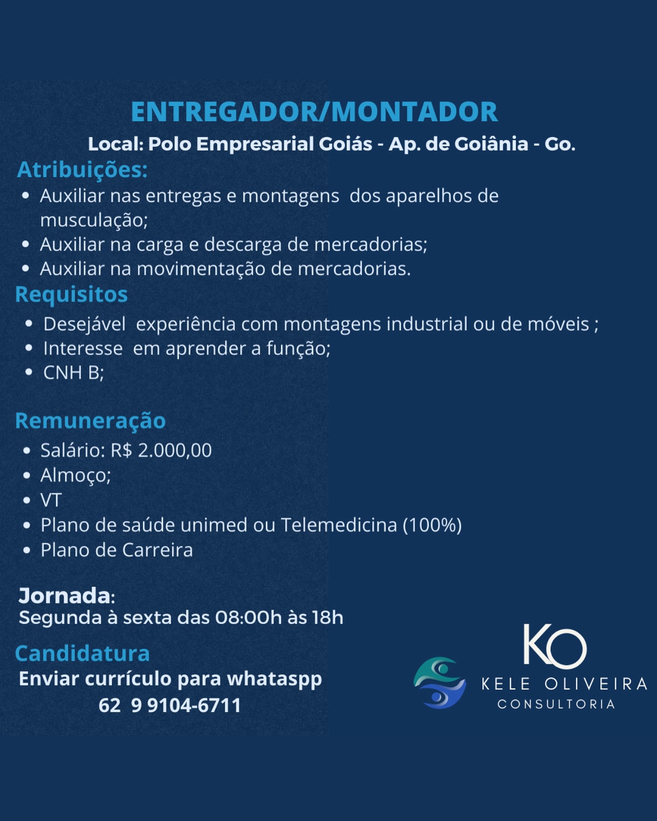 Local: Polo Empresarial Goias - Ap. de Goiania - Go.

e Auxiliar nas entregas e montagens dos aparelhos de
musculagdo;

e Auxiliar na carga e descarga de mercadorias;

e Auxiliar na movimentacdo de mercadorias.

e Desejavel experiéncia com montagens industrial ou de méveis ;
e Interesse em aprender a fungao;
CGNs sy

e Salario: R$ 2.000,00

Cy NI aarereroy

Calle

e Plano de saude unimed ou Telemedicina (100%)
e Plano de Carreira

Jornada:
Segunda a sexta das 08:00h as 18h

_ KO

Enviar curriculo para whataspp y , KELE OLIVEIRA
62 99104-6711 : CONSULTORIA ENTREGADOR/MONTADOR

Local: Polo Empresarial Goias - Ap. de Goiania - Go.
Atribuigoes:
e Auxiliar nas entregas e montagens dos aparelhos de
muscula¢do;
e Auxiliar na carga e descarga de mercadorias;
e Auxiliar na movimentagao de mercadorias.
Requisitos
e Desejavel experiéncia com montagens industrial ou de méveis ;
e Interesse em aprender a fun¢do;
CaGi asi

Remuneracgao

e Salario: R$ 2.000,00

e Almoco;

al

e Plano de sade unimed ou Telemedicina (100%)
e Plano de Carreira

Jornada:
Segunda a sexta das 08:00h as 18h

Candidatura Fe KO

Enviar curriculo para whataspp aa OR RYAN
62 99104-6711 2 CONSULTORIA Local: Polo Empresarial Goias - Ap. de Goiania - Go.

e Auxiliar nas entregas e montagens dos aparelhos de
musculagao;

e Auxiliar na carga e descarga de mercadorias;

e Auxiliar na movimentacgdao de mercadorias.

¢ Desejavel experiéncia com montagens industrial ou de moveis ;
e Interesse em aprender a fungdo;
¢ CNH B;

e Salario: R$ 2.000,00

e Almocgo;

Cal

e Plano de saude unimed ou Telemedicina (100%)
e Plano de Carreira

Jornada:
Segunda a sexta das 08:00h as 18h

ne)

Enviar curriculo para whataspp y / KELE OLIVEIRA
62 99104-6711 7 CONSULTORIA ENTREGADOR/MONTADOR

Local: Polo Empresarial Goias - Ap. de Goiania - Go.
Atribuigoes:
e Auxiliar nas entregas e montagens dos aparelhos de
musculagdo;
e Auxiliar na carga e descarga de mercadorias;
e Auxiliar na movimentagao de mercadorias.
Requisitos
¢ Desejavel experiéncia com montagens industrial ou de méveis ;
e Interesse em aprender a func¢do;
CGN nasH

Remuneracao

e Salario: R$ 2.000,00

e Almoco;

EAE

e Plano de satide unimed ou Telemedicina (100%)
e Plano de Carreira

Jornada:
Segunda a sexta das 08:00h as 18h

Candidatura G KO

Enviar curriculo para whataspp (I A aon VAIN ON
62 99104-6711 2 CONSULTORIA Local: Polo Empresarial Goias - Ap. de Goiania - Go.

e Auxiliar nas entregas e montagens dos aparelhos de
musculagdo;

e Auxiliar na carga e descarga de mercadorias;

e Auxiliar na movimentacdo de mercadorias.

e Desejavel experiéncia com montagens industrial ou de moveis ;
e Interesse em aprender a fungao;
© CNH B;

e Salario: R$ 2.000,00

e Almoco;

Caan

e Plano de saude unimed ou Telemedicina (100%)
e Plano de Carreira

Jornada:
Segunda a sexta das 08:00h as 18h

_ KO

Enviar curriculo para whataspp y / KELE OLIVEIRA
62 99104-6711 7 CONSULTORIA ENTREGADOR/MONTADOR

Local: Polo Empresarial Goias - Ap. de Goiania - Go.
Nadi el¥i (eels
e Auxiliar nas entregas e montagens dos aparelhos de
musculagdo;
e Auxiliar na carga e descarga de mercadorias;
e Auxiliar na movimentagdo de mercadorias.
Requisitos
¢ Desejavel experiéncia com montagens industrial ou de moveis ;
e Interesse em aprender a func¢do;
¢ CNH B;

Remuneracgao

e Salario: R$ 2.000,00

e Almoco;

e VT

e Plano de satide unimed ou Telemedicina (100%)
e Plano de Carreira

Jornada:
Segunda a sexta das 08:00h as 18h

Candidatura G KO

Enviar curriculo para whataspp (ID A On A= aN
62 99104-6711 7 CONSULTORIA Local: Polo Empresarial Goias - Ap. de Goiania - Go.

e Auxiliar nas entregas e montagens dos aparelhos de
musculagao;

e Auxiliar na carga e descarga de mercadorias;

e Auxiliar na movimentacao de mercadorias.

¢ Desejavel experiéncia com montagens industrial ou de moveis ;
Ci ale=]@=s-s-1-mm ian =| 81a -1ale [=] mre elale= [ey
La GNiam sy

e Salario: R$ 2.000,00

e Almoco;

aan

e Plano de saude unimed ou Telemedicina (100%)
e Plano de Carreira

Jornada:
Segunda a sexta das 08:00h as 18h

Xe)

Enviar curriculo para whataspp KELE OLIVEIRA
62 99104-6711 CONSULTORIA ENTREGADOR/MONTADOR

Local: Polo Empresarial Goias - Ap. de Goiania - Go.
Atribuigoes:
e Auxiliar nas entregas e montagens dos aparelhos de
musculagdo;
e Auxiliar na carga e descarga de mercadorias;
e Auxiliar na movimentagao de mercadorias.
Requisitos
¢ Desejavel experiéncia com montagens industrial ou de méveis ;
e Interesse em aprender a func¢do;
¢ CNH B;

Remuneracgao

e Salario: R$ 2.000,00

e Almoco;

Cal

e Plano de saude unimed ou Telemedicina (100%)
e Plano de Carreira

Jornada:
Segunda a sexta das 08:00h as 18h

Candidatura G KO

Enviar curriculo para whataspp ae A OA o
EO Sab PTD ROL TE Local: Polo Empresarial Goias - Ap. de Goiania - Go.

¢ Auxiliar nas entregas e montagens dos aparelhos de
musculagao;

e Auxiliar na carga e descarga de mercadorias;

e Auxiliar na movimentacao de mercadorias.

¢ Desejavel experiéncia com montagens industrial ou de moveis ;
e Interesse em aprender a fun¢ao;
¢ CNH BG;

e Salario: R$ 2.000,00

e Almoco;

Caan

e Plano de saude unimed ou Telemedicina (100%)
e Plano de Carreira

Jornada:
Segunda a sexta das 08:00h as 18h

Xe)

Enviar curriculo para whataspp KELE OLIVEIRA
62 99104-6711 CONSULTORIA ENTREGADOR/MONTADOR

Local: Polo Empresarial Goias - Ap. de Goiania - Go.
Atribuicgoes:
e Auxiliar nas entregas e montagens dos aparelhos de
musculagdo;
e Auxiliar na carga e descarga de mercadorias;
e Auxiliar na movimentagdo de mercadorias.
Requisitos
¢ Desejavel experiéncia com montagens industrial ou de méveis ;
e Interesse em aprender a fun¢do;
© CNH B;

Remuneragao

e Salario: R$ 2.000,00

¢ Almoco;

e VT

e Plano de satide unimed ou Telemedicina (100%)
e Plano de Carreira

Jornada:
Segunda a sexta das 08:00h as 18h

Candidatura G KO

Enviar curriculo para whataspp Vaan 4a ola a
62 9 9104-6711 2 CONSULTORIA